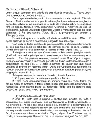 Os Selos e a Obra do Selamento                                                  22
vêem o que perderam em virtude de sua vida de rebeldia. ... Todos vêem
que sua exclusão do Céu é justa. ...
       “Como que extasiados, os ímpios contemplam a coroação do Filho de
Deus. ... Testemunham o irromper de admiração, transportes e adoração por
parte dos salvos, e, ao propagar-se a onda de melodia sobre as multidões
fora da cidade, todos, a uma, exclamam: ‘Grandes e maravilhosas são as
Tuas obras, Senhor Deus todo-poderoso! Justos e verdadeiros são os Teus
caminhos, ó Rei dos santos’ (Apoc. 15:3); e, prostrando-se, adoram o
Príncipe da vida.
       “Satanás vê que sua rebelião voluntária o inabilitou para o Céu. ... E
agora Satanás se curva e confessa a justiça de sua sentença. ...
       “... À vista de todos os fatos do grande conflito, o Universo inteiro, tanto
os que são fiéis como os rebeldes, de comum acordo declara: ‘Justos e
verdadeiros são os Teus caminhos, ó Rei dos santos.’ Apoc. 15:3. ...
       “É chegada a hora em que Cristo ocupa a Sua devida posição, sendo
glorificado acima dos principados e potestades, e sobre todo o nome que se
nomeia. ... Ele olha para os remidos, renovados em Sua própria imagem,
trazendo cada coração a impressão perfeita do divino, refletindo cada rosto a
semelhança de seu Rei. ... E sobe o cântico de louvor dos que estão
vestidos de branco em redor do trono: "Digno é o Cordeiro, que foi morto, de
receber o poder, e riquezas, e sabedoria, e força, e honra, e glória, e ações
de graças." Apoc. 5:12. ...
       “Está para sempre terminada a obra de ruína de Satanás. ...
       “... O fogo que consome os ímpios, purifica a Terra. ...
       “A Terra, dada originariamente ao homem como seu reino, traída por
ele às mãos de Satanás, e tanto tempo retida pelo poderoso adversário, foi
recuperada pelo grande plano da redenção. Tudo que se perdera pelo
pecado foi restaurado.” – GC., pp. 662-674.

        (4) Através dos anos da eternidade
      “A cruz de Cristo será a ciência e cântico dos remidos por toda a
eternidade. No Cristo glorificado eles contemplarão o Cristo crucificado. ...
Ao olharem as nações dos salvos para o seu Redentor e contemplarem a
glória eterna do Pai resplandecendo em Seu semblante; ao verem o Seu
trono que é de eternidade em eternidade, e saberem que Seu reino não terá
fim, irrompem num hino arrebatador: ‘Digno, digno é o Cordeiro que foi
morto, e nos remiu para Deus com Seu mui precioso sangue!’ " – GC., 651.
 
