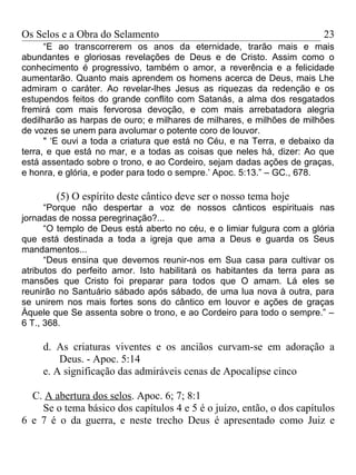 Os Selos e a Obra do Selamento                                          23
      “E ao transcorrerem os anos da eternidade, trarão mais e mais
abundantes e gloriosas revelações de Deus e de Cristo. Assim como o
conhecimento é progressivo, também o amor, a reverência e a felicidade
aumentarão. Quanto mais aprendem os homens acerca de Deus, mais Lhe
admiram o caráter. Ao revelar-lhes Jesus as riquezas da redenção e os
estupendos feitos do grande conflito com Satanás, a alma dos resgatados
fremirá com mais fervorosa devoção, e com mais arrebatadora alegria
dedilharão as harpas de ouro; e milhares de milhares, e milhões de milhões
de vozes se unem para avolumar o potente coro de louvor.
      " ‘E ouvi a toda a criatura que está no Céu, e na Terra, e debaixo da
terra, e que está no mar, e a todas as coisas que neles há, dizer: Ao que
está assentado sobre o trono, e ao Cordeiro, sejam dadas ações de graças,
e honra, e glória, e poder para todo o sempre.’ Apoc. 5:13.” – GC., 678.

        (5) O espírito deste cântico deve ser o nosso tema hoje
      “Porque não despertar a voz de nossos cânticos espirituais nas
jornadas de nossa peregrinação?...
      “O templo de Deus está aberto no céu, e o limiar fulgura com a glória
que está destinada a toda a igreja que ama a Deus e guarda os Seus
mandamentos...
      “Deus ensina que devemos reunir-nos em Sua casa para cultivar os
atributos do perfeito amor. Isto habilitará os habitantes da terra para as
mansões que Cristo foi preparar para todos que O amam. Lá eles se
reunirão no Santuário sábado após sábado, de uma lua nova à outra, para
se unirem nos mais fortes sons do cântico em louvor e ações de graças
Àquele que Se assenta sobre o trono, e ao Cordeiro para todo o sempre.” –
6 T., 368.

     d. As criaturas viventes e os anciãos curvam-se em adoração a
         Deus. - Apoc. 5:14
     e. A significação das admiráveis cenas de Apocalipse cinco

  C. A abertura dos selos. Apoc. 6; 7; 8:1
    Se o tema básico dos capítulos 4 e 5 é o juízo, então, o dos capítulos
6 e 7 é o da guerra, e neste trecho Deus é apresentado como Juiz e
 