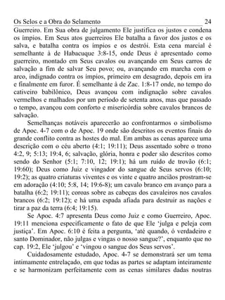 Os Selos e a Obra do Selamento                                           24
Guerreiro. Em Sua obra de julgamento Ele justifica os justos e condena
os ímpios. Em Seus atos guerreiros Ele batalha a favor dos justos e os
salva, e batalha contra os ímpios e os destrói. Esta cena marcial é
semelhante à de Habacuque 3:8-15, onde Deus é apresentado como
guerreiro, montado em Seus cavalos ou avançando em Seus carros de
salvação a fim de salvar Seu povo; ou, avançando em marcha com o
arco, indignado contra os ímpios, primeiro em desagrado, depois em ira
e finalmente em furor. É semelhante à de Zac. 1:8-17 onde, no tempo do
cativeiro babilônico, Deus avançou com indignação sobre cavalos
vermelhos e malhados por um período de setenta anos, mas que passado
o tempo, avançou com conforto e misericórdia sobre cavalos brancos de
salvação.
      Semelhanças notáveis aparecerão ao confrontarmos o simbolismo
de Apoc. 4-7 com o de Apoc. 19 onde são descritos os eventos finais do
grande conflito contra as hostes do mal. Em ambas as cenas aparece uma
descrição com o céu aberto (4:1; 19:11); Deus assentado sobre o trono
4:2, 9; 5:13; 19:4, 6; salvação, glória, honra e poder são descritos como
sendo do Senhor (5:1; 7:10, 12; 19:1); há um ruído de trovão (6:1;
19:60); Deus como Juiz e vingador do sangue de Seus servos (6:10;
19:2); as quatro criaturas viventes e os vinte e quatro anciãos prostram-se
em adoração (4:10; 5:8, 14; 19:6-8); um cavalo branco em avanço para a
batalha (6:2; 19:11); coroas sobre as cabeças dos cavaleiros nos cavalos
brancos (6:2; 19:12); e há uma espada afiada para destruir as nações e
tirar a paz da terra (6:4; 19:15).
      Se Apoc. 4:7 apresenta Deus como Juiz e como Guerreiro, Apoc.
19:11 menciona especificamente o fato de que Ele ‘julga e peleja com
justiça’. Em Apoc. 6:10 é feita a pergunta, ‘até quando, ó verdadeiro e
santo Dominador, não julgas e vingas o nosso sangue?’, enquanto que no
cap. 19:2, Ele ‘julgou’ e ‘vingou o sangue dos Seus servos’.
      Cuidadosamente estudado, Apoc. 4-7 se demonstrará ser um tema
intimamente entrelaçado, em que todas as partes se adaptam inteiramente
e se harmonizam perfeitamente com as cenas similares dadas noutras
 