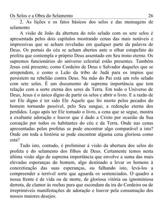 Os Selos e a Obra do Selamento                                            26
      2. As lições e os fatos básicos dos selos e das mensagens de
selamento
      A visão de João da abertura do rolo selado com os sete selos é
apresentada pelos dois capítulos mostrando cenas das mais notáveis e
impressivas que se acham reveladas em qualquer parte da palavra de
Deus. Os portais do céu se acham abertos ante o olhar estupefato do
profeta que contempla o próprio Deus assentado em Seu trono eterno. Os
supremos funcionários do universo celestial estão presentes. Também
Jesus está presente; como Cordeiro de Deus e Salvador daqueles que se
arrependem, e como o Leão da tribo de Judá para os ímpios que
persistem na rebelião contra Deus. Na mão do Pai está um rolo selado
com sete selos. É um documento de suprema importância que tem
relação com a sorte eterna dos seres da Terra. Em todo o Universo de
Deus, Jesus é o único digno de partir os selos e abrir o livro. E a razão de
ser Ele digno é ter sido Ele Aquele que foi morto pelos pecados do
homem tornando possível, pelo Seu sangue, a redenção eterna dos
perdidos. Logo após ter Ele tomado o livro, a cena que se segue, mostra
a exultante adoração e louvor que é dado a Cristo por ocasião da Sua
coroação por todos os habitantes do céu e da Terra. Onde nas cenas
apresentadas pelos profetas se pode encontrar algo comparável a isto?
Onde em toda a história se pode encontrar alguma cena gloriosa como
esta?
      Tudo isto, contudo, é preliminar à visão da abertura dos selos do
profeta e do selamento dos filhos de Deus. Certamente temos nesta
última visão algo de suprema importância que envolve a suma das mais
elevadas esperanças do homem, algo destinado a levar os homens à
concretização das suas esperanças, ou falhando isto, levá-los a
compreender a terrível sorte que aguarda os sentenciados. O quadro a
nossa frente é de vida ou de morte, de gloriosa vitória ou ignominiosa
derrota, de clamor às rochas para que escondam da ira do Cordeiro ou de
irreprimíveis manifestações de adoração e louvor pela consumação dos
nossos maiores desejos.
 