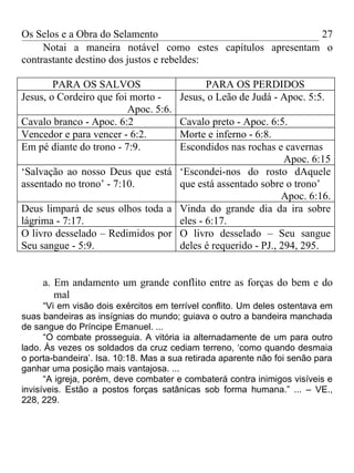 Os Selos e a Obra do Selamento                              27
     Notai a maneira notável como estes capítulos apresentam o
contrastante destino dos justos e rebeldes:

        PARA OS SALVOS                       PARA OS PERDIDOS
Jesus, o Cordeiro que foi morto -      Jesus, o Leão de Judá - Apoc. 5:5.
                         Apoc. 5:6.
Cavalo branco - Apoc. 6:2         Cavalo preto - Apoc. 6:5.
Vencedor e para vencer - 6:2.     Morte e inferno - 6:8.
Em pé diante do trono - 7:9.      Escondidos nas rochas e cavernas
                                                            Apoc. 6:15
‘Salvação ao nosso Deus que está ‘Escondei-nos do rosto dAquele
assentado no trono’ - 7:10.       que está assentado sobre o trono’
                                                           Apoc. 6:16.
Deus limpará de seus olhos toda a Vinda do grande dia da ira sobre
lágrima - 7:17.                   eles - 6:17.
O livro desselado – Redimidos por O livro desselado – Seu sangue
Seu sangue - 5:9.                 deles é requerido - PJ., 294, 295.


     a. Em andamento um grande conflito entre as forças do bem e do
        mal
      “Vi em visão dois exércitos em terrível conflito. Um deles ostentava em
suas bandeiras as insígnias do mundo; guiava o outro a bandeira manchada
de sangue do Príncipe Emanuel. ...
      “O combate prosseguia. A vitória ia alternadamente de um para outro
lado. Às vezes os soldados da cruz cediam terreno, ‘como quando desmaia
o porta-bandeira’. Isa. 10:18. Mas a sua retirada aparente não foi senão para
ganhar uma posição mais vantajosa. ...
      “A igreja, porém, deve combater e combaterá contra inimigos visíveis e
invisíveis. Estão a postos forças satânicas sob forma humana.” ... – VE.,
228, 229.
 