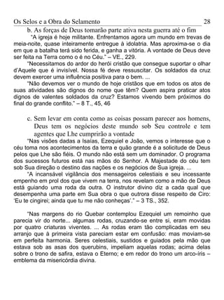 Os Selos e a Obra do Selamento                                           28
    b. As forças de Deus tomarão parte ativa nesta guerra até o fim
        “A igreja é hoje militante. Enfrentamos agora um mundo em trevas de
meia-noite, quase inteiramente entregue à idolatria. Mas aproxima-se o dia
em que a batalha terá sido ferida, e ganha a vitória. A vontade de Deus deve
ser feita na Terra como o é no Céu.” – VE., 229.
      “Necessitamos do ardor do herói cristão que consegue suportar o olhar
d’Aquele que é invisível. Nossa fé deve ressuscitar. Os soldados da cruz
devem exercer uma influência positiva para o bem. ...
      “Não devemos ver o mundo de hoje cristãos que em todos os atos de
suas atividades são dignos do nome que têm? Quem aspira praticar atos
dignos de valentes soldados da cruz? Estamos vivendo bem próximos do
final do grande conflito.” – 8 T., 45, 46

     c. Sem levar em conta como as coisas possam parecer aos homens,
        Deus tem os negócios deste mundo sob Seu controle e tem
        agentes que Lhe cumprirão a vontade
      “Nas visões dadas a Isaías, Ezequiel e João, vemos o interesse que o
céu toma nos acontecimentos da terra e quão grande é a solicitude de Deus
pelos que Lhe são fiéis. O mundo não está sem um dominador. O programa
dos sucessos futuros está nas mãos do Senhor. A Majestade do céu tem
sob Sua direção o destino das nações e os negócios de Sua igreja. ...
      “A incansável vigilância dos mensageiros celestiais e seu incessante
empenho em prol dos que vivem na terra, nos revelam como a mão de Deus
está guiando uma roda da outra. O instrutor divino diz a cada qual que
desempenha uma parte em Sua obra o que outrora disse respeito de Ciro:
‘Eu te cingirei; ainda que tu me não conheças’.” – 3 TS., 352.

     “Nas margens do rio Quebar contemplou Ezequiel um remoinho que
parecia vir do norte... algumas rodas, cruzando-se entre si, eram movidas
por quatro criaturas viventes. ... As rodas eram tão complicadas em seu
arranjo que à primeira vista pareciam estar em confusão: mas moviam-se
em perfeita harmonia. Seres celestiais, sustidos e guiados pela mão que
estava sob as asas dos querubins, impeliam aquelas rodas; acima delas
sobre o trono de safira, estava o Eterno; e em redor do trono um arco-íris –
emblema da misericórdia divina.
 