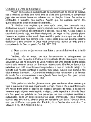 Os Selos e a Obra do Selamento                                            29
     “Assim como aquela complicação de semelhanças de rodas se achava
sob a direção da mão que havia sob as asas dos querubins, o complicado
jogo dos sucessos humanos acha-se sob a direção divina. Por entre as
contendas e tumultos das nações, Aquele que Se assenta acima dos
querubins ainda dirige os negócios da terra...
     “A história das nações que uma após outra, tem ocupado seus
destinados tempos e lugares, testemunhando inconscientemente da verdade
da qual elas próprias desconheciam o sentido, fala a nós. A cada nação, a
cada indivíduo de hoje, tem Deus designado um lugar no Seu grande plano.
Homens e nações estão sendo hoje medidos pelo prumo que se acha na
mão d’Aquele que não comete erro. Todos estão pela sua própria escolha
decidindo o seu destino, e Deus está governando acima de tudo para o
cumprimento de Seu propósito.” – Ed., 177, 178.

     d. Deus assiste os justos em suas lutas e encaminhá-los-á ao triunfo
        final
      “Irmãos, não é tempo de nos lamentarmos e entregarmos ao
desespero, nem de ceder à dúvida e incredulidade. Cristo não é para nós um
Salvador que jaz no sepulcro de José, vedado por uma grande pedra selada
com o selo romano; temos um Salvador ressuscitado. É o Rei, o Senhor dos
exércitos, que está assentado entre querubins, e que no meio da peleja e do
tumulto das nações continua a guardar Seu povo. Aquele que domina nos
céus é nosso Salvador. ... Quando as fortalezas dos reis ruírem e as flechas
da ira de Deus atravessarem o coração de Seus inimigos, Seu povo estará
seguro em Suas mãos." – 3 TS., 353.

      "Nós podemos triunfar gloriosamente, pois nenhuma alma crente que
vigia e ora será presa dos enganos do inimigo. Todo o céu esta interessado
em nosso bem estar e espera por nossas petições de força e sabedora.
Homem ímpio algum, nem espírito maligno, pode impedira a obra de Deus
em Seu povo ou privá-lo de Sua presença, se com corações contritos e
subjugados, cada um deles reclamar as Suas promessas. Toda influência
oposta, seja secreta ou aberta, pode ser resistida com êxito, 'não por força,
nem por violência, mas pelo Meu Espírito, diz o Senhor dos exércitos.' " –
EGW, R & H., 11-1-1887; 8-3-1945.
 