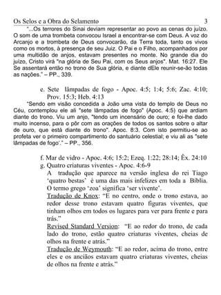 Os Selos e a Obra do Selamento                                               3
      “...Os terrores do Sinai deviam representar ao povo as cenas do juízo.
O som de uma trombeta convocou Israel a encontrar-se com Deus. A voz do
Arcanjo e a trombeta de Deus convocarão, da Terra toda, tanto os vivos
como os mortos, à presença de seu Juiz. O Pai e o Filho, acompanhados por
uma multidão de anjos, estavam presentes no monte. No grande dia do
juízo, Cristo virá "na glória de Seu Pai, com os Seus anjos". Mat. 16:27. Ele
Se assentará então no trono de Sua glória, e diante dEle reunir-se-ão todas
as nações.” – PP., 339.

          e. Sete lâmpadas de fogo - Apoc. 4:5; 1:4; 5:6; Zac. 4:10;
             Prov. 15:3; Heb. 4:13
     “Sendo em visão concedida a João uma vista do templo de Deus no
Céu, contemplou ele ali "sete lâmpadas de fogo" (Apoc. 4:5) que ardiam
diante do trono. Viu um anjo, "tendo um incensário de ouro; e foi-lhe dado
muito incenso, para o pôr com as orações de todos os santos sobre o altar
de ouro, que está diante do trono". Apoc. 8:3. Com isto permitiu-se ao
profeta ver o primeiro compartimento do santuário celestial; e viu ali as "sete
lâmpadas de fogo’.” – PP., 356.

          f. Mar de vidro - Apoc. 4:6; 15:2; Ezeq. 1:22; 28:14; Êx. 24:10
          g. Quatro criaturas viventes - Apoc. 4:6-9
             A tradução que aparece na versão inglesa do rei Tiago
             ‘quatro bestas’ é uma das mais infelizes em toda a Bíblia.
             O termo grego ‘zoa’ significa ‘ser vivente’.
             Tradução de Knox: “E no centro, onde o trono estava, ao
             redor desse trono estavam quatro figuras viventes, que
             tinham olhos em todos os lugares para ver para frente e para
             trás.”
             Revised Standard Version: “E ao redor do trono, de cada
             lado do trono, estão quatro criaturas viventes, cheias de
             olhos na frente e atrás.”
             Tradução de Weymouth: “E ao redor, acima do trono, entre
             eles e os anciãos estavam quatro criaturas viventes, cheias
             de olhos na frente e atrás.”
 