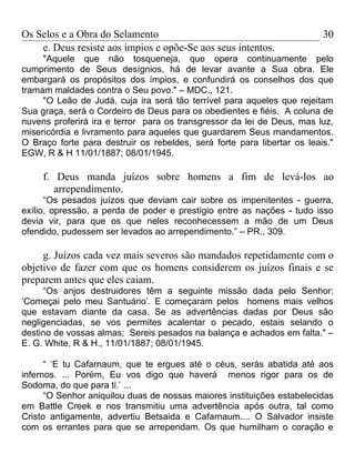 Os Selos e a Obra do Selamento                                           30
    e. Deus resiste aos ímpios e opõe-Se aos seus intentos.
     "Aquele que não tosqueneja, que opera continuamente pelo
cumprimento de Seus desígnios, há de levar avante a Sua obra. Ele
embargará os propósitos dos ímpios, e confundirá os conselhos dos que
tramam maldades contra o Seu povo." – MDC., 121.
     "O Leão de Judá, cuja ira será tão terrível para aqueles que rejeitam
Sua graça, será o Cordeiro de Deus para os obedientes e fiéis. A coluna de
nuvens proferirá ira e terror para os transgressor da lei de Deus, mas luz,
misericórdia e livramento para aqueles que guardarem Seus mandamentos.
O Braço forte para destruir os rebeldes, será forte para libertar os leais."
EGW, R & H 11/01/1887; 08/01/1945.

     f. Deus manda juízos sobre homens a fim de levá-los ao
        arrependimento.
      “Os pesados juízos que deviam cair sobre os impenitentes - guerra,
exílio, opressão, a perda de poder e prestígio entre as nações - tudo isso
devia vir, para que os que neles reconhecessem a mão de um Deus
ofendido, pudessem ser levados ao arrependimento.” – PR., 309.

     g. Juízos cada vez mais severos são mandados repetidamente com o
objetivo de fazer com que os homens considerem os juízos finais e se
preparem antes que eles caiam.
     “Os anjos destruidores têm a seguinte missão dada pelo Senhor:
‘Começai pelo meu Santuário’. E começaram pelos homens mais velhos
que estavam diante da casa. Se as advertências dadas por Deus são
negligenciadas, se vos permites acalentar o pecado, estais selando o
destino de vossas almas; Sereis pesados na balança e achados em falta." –
E. G. White, R & H., 11/01/1887; 08/01/1945.

      “ ‘E tu Cafarnaum, que te ergues até o céus, serás abatida até aos
infernos. ... Porém, Eu vos digo que haverá menos rigor para os de
Sodoma, do que para ti.’ ...
      “O Senhor aniquilou duas de nossas maiores instituições estabelecidas
em Battle Creek e nos transmitiu uma advertência após outra, tal como
Cristo antigamente, advertiu Betsaida e Cafarnaum.... O Salvador insiste
com os errantes para que se arrependam. Os que humilham o coração e
 