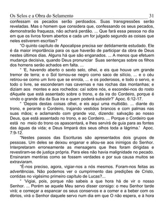 Os Selos e a Obra do Selamento                                            31
confessam os pecados serão perdoados. Suas transgressões serão
reveladas. Mas o homem que considera que, confessando os seus pecados,
demonstrarão fraqueza, não achará perdão. ... Que fará essa pessoa no dia
em que os livros forem abertos e cada um for julgado segundo as coisas que
neles estiverem escritas?
      “O quinto capítulo de Apocalipse precisa ser detidamente estudado. Ele
é da maior importância para os que haverão de participar da obra de Deus
nestes últimos dias. Alguns há que são enganados. ... A menos que efetuem
mudança decisiva, quando Deus pronunciar Suas sentenças sobre os filhos
dos homens serão achados em falta. ...
      “ ‘E, havendo aberto o sexto selo, olhei, e eis que houve um grande
tremor de terra; e o Sol tornou-se negro como saco de silício, ... e o céu
retirou-se como um livro que se enrola, ... e os poderosos, e todo o servo, e
todo o livre, se esconderam nas cavernas e nas rochas das montanhas; e
diziam aos montes e aos rochedos: caí sobre nós, e escondei-nos do rosto
dAquele que está assentado sobre o trono, e da ira do Cordeiro, porque é
vindo o grande dia da Sua ira e quem poderá subsistir?’ Apoc. 6:12-17.
      “ ‘Depois destas coisas olhei, e eis aqui uma multidão. ... diante do
trono, e perante o Cordeiro, trajando vestidos brancos e com palmas nas
suas mãos; e aclamando com grande voz, dizendo: salvação ao nosso
Deus, que está assentado no trono, e ao Cordeiro. ... Porque o Cordeiro que
está no meio do trono os apascentará, e lhes servirá de guia para as fontes
das águas da vida; e Deus limpará dos seus olhos toda a lágrima.' Apoc.
7:9-12.
      “Nestes passos das Escrituras são apresentados dois grupos de
pessoas. Um deles se deixou enganar e aliou-se aos inimigos do Senhor.
Interpretaram erroneamente as mensagens que lhes foram dirigidas e
revestiram-se de justiça própria. Para eles não havia malignidade no pecado.
Ensinaram mentiras como se fossem verdades e por sua causa muitos se
extraviaram.
      “É-nos preciso, agora, vigiar-nos a nós mesmos. Foram-nos feitas as
advertências. Não podemos ver o cumprimento das predições de Cristo,
contidas no vigésimo primeiro capítulo de Lucas?...
      “ ‘Vigiai, pois, porque não sabeis a que hora há de vir o nosso
Senhor. ... Porém se aquele Meu servo disser consigo: o meu Senhor tarde
virá; e começar a espancar os seus conservos e a comer e a beber com os
ébrios, virá o Senhor daquele servo num dia em que O não espera, e à hora
 