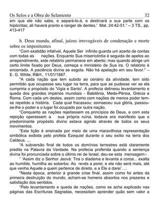 Os Selos e a Obra do Selamento                                              32
em que ele não sabe, e separá-lo-á, e destinará a sua parte com os
hipócritas; ali haverá pranto e ranger de dentes.' Mat. 24:42-51.” – 3 TS., pp.
413-417

     h. Deus manda, afinal, juízos irrevogáveis de condenação e morte
sobre os impenitentes
      “Com exatidão infalível, Aquele Ser infinito guarda um acerto de contas
com todas as      nações. Enquanto Sua misericórdia é seguida de apelos ao
arrependimento, este relatório permanece em aberto; mas quando atinge um
certo limite fixado por Deus, começa o ministério de Sua ira. O relatório é
encerrado. A paciência divina se esgota. Não há apelação em seu favor." –
E. G. White, R&H., 11/01/1887.
      "A cada nação que tem subido ao cenário da atividade, tem sido
permitido que ocupasse seu lugar na terra, para que se pudesse ver se ela
cumpriria o propósito do 'Vigia e Santo'. A profecia delineou levantamento e
queda dos grandes impérios mundiais - Babilônia, Medo-Pérsia, Grécia e
Roma. Com cada um destes, assim como com nações de menos poder tem-
se repetido a história. Cada qual fracassou; esmaeceu sua glória, passou-
se-lhe o poder e o lugar foi ocupado por outra nação.
      “Conquanto as nações rejeitassem os princípios de Deus, e com esta
rejeição operassem a        sua própria ruína, todavia era manifesto que o
predominante propósito divino estava agindo através de todos os seus
movimentos.
      “Esta lição é ensinada por meio de uma maravilhosa representação
simbólica exibida pelo profeta Ezequiel durante o seu exílio na terra dos
Caldeus. ...
      “A subversão final de todos os domínios terrestres está claramente
predita na Palavra da Verdade. Na profecia proferida quando a sentença
divina foi pronunciada sobre o último rei de Israel, deu-se esta mensagem:-
      “ ‘Assim diz o Senhor Jeová: Tira o diadema e levanta a coroa... exalta
ao humilde, humilha ao soberbo. Ao revés a porei, e ela não será mais, até
que venha Aquele a quem pertence de direito, e a Ele a darei’. ...
      "Nesta época, anterior à grande crise final, assim como foi antes da
primeira destruição do mundo, acham-se homens absortos nos prazeres e
satisfação dos sentidos.
      “Pelo levantamento e queda de nações, como se acha explicado nas
páginas das Escrituras Sagradas, necessitam aprender quão sem valor a
 
