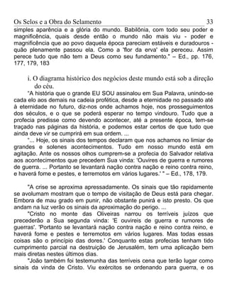 Os Selos e a Obra do Selamento                                            33
simples aparência e a glória do mundo. Babilônia, com todo seu poder e
magnificência, quais desde então o mundo não mais viu - poder e
magnificência que ao povo daquela época pareciam estáveis e duradouros -
quão plenamente passou ela. Como a 'flor da erva' ela pereceu. Assim
perece tudo que não tem a Deus como seu fundamento." – Ed., pp. 176,
177, 179, 183

     i. O diagrama histórico dos negócios deste mundo está sob a direção
        do céu.
     “A história que o grande EU SOU assinalou em Sua Palavra, unindo-se
cada elo aos demais na cadeia profética, desde a eternidade no passado até
à eternidade no futuro, diz-nos onde achamos hoje, nos prosseguimentos
dos séculos, e o que se poderá esperar no tempo vindouro. Tudo que a
profecia predisse como devendo acontecer, até a presente época, tem-se
traçado nas páginas da história, e podemos estar certos de que tudo que
ainda deve vir se cumprirá em sua ordem. ...
     “... Hoje, os sinais dos tempos declaram que nos achamos no limiar de
grandes e solenes acontecimentos. Tudo em nosso mundo está em
agitação. Ante os nossos olhos cumprem-se a profecia do Salvador relativa
aos acontecimentos que precedem Sua vinda: 'Ouvires de guerra e rumores
de guerra. ... Portanto se levantará nação contra nação e reino contra reino,
e haverá fome e pestes, e terremotos em vários lugares.' " – Ed., 178, 179.

      "A crise se aproxima apressadamente. Os sinais que tão rapidamente
se avolumam mostram que o tempo de visitação de Deus está para chegar.
Embora de mau grado em punir, não obstante punirá e isto presto. Os que
andam na luz verão os sinais da aproximação do perigo. ...
      "Cristo no monte das Oliveiras narrou os terríveis juízos que
precederão a Sua segunda vinda: 'E ouvireis de guerra e rumores de
guerras'. 'Portanto se levantará nação contra nação e reino contra reino, e
haverá fome e pestes e terremotos em vários lugares. Mas todas essas
coisas são o princípio das dores.' Conquanto estas profecias tenham tido
cumprimento parcial na destruição de Jerusalém, tem uma aplicação bem
mais diretas nestes últimos dias.
      "João também foi testemunha das terríveis cena que terão lugar como
sinais da vinda de Cristo. Viu exércitos se ordenando para guerra, e os
 