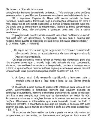 Os Selos e a Obra do Selamento                                            34
corações dos homens desmaiando de terror. ... ' 'Viu as taças da ira de Deus
serem abertas, e pestilências, fome e morte sobrevir aos habitantes da terra.
     "Já o repressor Espírito de Deus está sendo retirado da terra.
Furacões, tempestades, tormentas, fogo e inundações, desastres em terra e
mar, seguir-se-ão em rápida sucessão. A ciência procura explicar tudo isto.
Os sinais que se condensam ao nosso redor, falando da breve aproximação
do Filho de Deus, são atribuídos a qualquer outra que não a causa
verdadeira. ...
     "O programa de eventos vindouros está nas mãos do Senhor; o mundo
não está sem um governante. A majestade do céu tem o destino das
nações, tanto quanto os negócios de Sua igreja, em Suas próprias mãos." –
E. G. White, R&H., 11/01/1887

     j. Os anjos de Deus estão agora segurando os ventos e conservando
        sob controle divino os acontecimentos da terra até que a obra de
        Deus esteja terminada.
      “Os anjos acham-se hoje a refrear os ventos das contendas, para que
não soprem antes que o mundo haja sido avisado de sua condenação
vindoura; mas está-se formando uma tempestade, prestes a irromper sobre
a terra; e, quando Deus ordenar a Seus anjos que soltem os ventos, haverá
uma cena de lutas que nenhuma pena poderá descrever." Ed., 179

     k. A época atual é de tremenda significação e interesse, pois o
        mundo acha-se face a face com a hora de sua última grande
        crise.
     “A atualidade é uma época de absorvente interesse para todos os que
vivem. Governadores e estadistas, homens que ocupam posição de
confiança e autoridade, homens e mulheres pensantes de todas as classes,
tem fixa a sua atenção nos fatos que se desenrolam em redor de nós.
Acham-se a observar a relações tensas e inquietas que existem entre as
nações. Observam a intensidade que está tomando posse de todo o
elemento terrestre, e reconhecem que algo de grande e decisivo está para
ocorrer, ou seja, que o mundo se encontra à beira de uma crise estupenda.”
– Ed., 179.
     “Já os juízos de Deus estão por toda a parte na terra, são vistos em
tempestades, em enchentes, em terremotos, em perigos em terra e mar. O
 