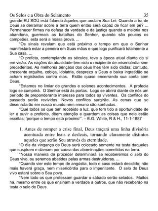 Os Selos e a Obra do Selamento                                          35
grande EU SOU está falando àqueles que anulam Sua Lei: Quando a ira de
Deus se derramar sobre a terra quem então será capaz de ficar em pé? ...
Permanecer firmes na defesa da verdade e da justiça quando a maioria nos
abandona, guerreais as batalhas do Senhor, quando são poucos os
campeões, esta será a nossa prova. ...
      “Os sinais revelam que está próximo o tempo em que o Senhor
manifestará estar a peneira em Suas mãos e que logo purificará totalmente a
Sua casa. ...
      “O profeta, contemplando os séculos, teve a época atual diante de si
em visão. As nações da atualidade tem sido o recipiente de misericórdia sem
precedentes. As melhores bênçãos dos céus lhes têm sido dadas; contudo,
crescente orgulho, cobiça, idolatria, desprezo a Deus e baixa ingratidão se
acham registrados contra elas. Estão quase encerrando sua conta com
Deus.
      “Estamos no limiar de grandes e solenes acontecimentos. A profecia
logo se cumprirá. O Senhor está às portas. Logo se abrirá diante de nós um
período de preponderante interesse para todos os viventes. Os conflitos do
passado serão revividos. Novos conflitos surgirão. As cenas que se
desenrolarão em nosso mundo nem mesmo são sonhadas.
      “Que todos os que tem recebido a luz, que tem tido a oportunidade de
ler e ouvir a profecia, dêem atenção e guardem as coisas que nela estão
escritas; ‘porque o tempo está próximo’”. – E.G. White, R & H., 11-1-1887

     1. Antes de romper a crise final, Deus traçará uma linha divisória
        acentuada entre leais e desleais, tornando claramente distintos
        aqueles que serão Seu através da eternidade.
      “O dia da vingança de Deus será colocado somente na testa daqueles
que suspiram e clamam por causa das abominações cometidas na terra.
      “Nossa maneira de proceder determinará se receberemos o selo do
Deus vivo, ou seremos abatidos pelas armas destruidoras. ...
      “Quando vier este tempo de angústia, todo o caso estará decidido; não
mais haverá graça, nem misericórdia para o impenitente. O selo do Deus
vivo estará sobre o Seu povo.
      “Nem todo os que professam guardar o sábado serão selados. Muitos
há, mesmo entre os que ensinam a verdade a outros, que não receberão na
testa o selo de Deus.
 