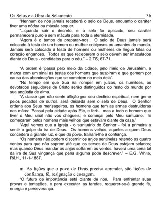 Os Selos e a Obra do Selamento                                          36
      “Nenhum de nós jamais receberá o selo de Deus, enquanto o caráter
tiver uma nódoa ou mácula sequer.
      “...quando sair o decreto, e o selo for aplicado, seu caráter
permanecerá puro e sem mácula para toda a eternidade.
      “Agora é o tempo de preparar-nos. O selo de Deus jamais será
colocado à testa de um homem ou mulher cobiçosos ou amantes do mundo.
Jamais será colocado à testa de homens ou mulheres de língua falsa ou
coração enganoso. Todos os que receberem o selo devem ser imaculados
diante de Deus - candidatos para o céu.” – 2 TS, 67-71.

      “A ordem é ‘passa pelo meio da cidade, pelo meio de Jerusalém, e
marca com um sinal as testas dos homens que suspiram e que gemem por
causa das abominações que se cometem no meio dela’.
      “No tempo em que Sua ira romper em juízos, os humildes, os
devotados seguidores de Cristo serão distinguidos do resto do mundo por
sua angústia de alma.
      “A classe que não sente aflição por seu declínio espiritual, nem geme
pelos pecados de outros, será deixada sem o selo de Deus. O Senhor
ordena aos Seus mensageiros, os homens que tem as armas destruidoras
nas mãos: ‘Passai pela cidade após Ele, e feri:... mas a todo o homem que
tiver o Meu sinal não vos chegueis; e começai pelo Meu santuário. E
começaram pelos homens mais velhos que estavam diante da casa.’
      “Aqui vemos que a igreja - o santuário do Senhor - foi a primeira a
sentir o golpe da ira de Deus. Os homens velhos, aqueles a quem Deus
concedera a grande luz, e que do povo, traíram-lhe a confiança.
      “Os homens não podem discernir os anjos sentinelas retendo os quatro
ventos para que não soprem até que os servos de Deus estejam selados;
mas quando Deus mandar os anjos soltarem os ventos, haverá uma cena tal
da ira de Sua vingança que pena alguma pode descrever.” – E.G. White,
R&H., 11-1-1887.

     m. As lições que o povo de Deus precisa aprender, são lições de
       confiança, fé, resignação e coragem.
     “O futuro de importância está diante de nós. Para enfrentar suas
provas e tentações, e para executar as tarefas, requerer-se-á grande fé,
energia e perseverança.
 