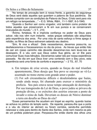 Os Selos e a Obra do Selamento                                        37
      “No tempo de provação bem à nossa frente, a garantia da segurança
de Deus será dada aqueles que guardam a palavra de Sua paciência. Se
tendes cumprido com as condições da Palavra de Deus, Cristo será para vós
um refúgio na tempestade....” – E.G. White, R&H., 11-1-1887, 8-3-1945.
      “Quando o Senhor sair como vingador, virá também como protetor de
todos aqueles que preservaram a fé em sua pureza e se conservaram
imaculados do mundo.” – 5 T., 210.
      “Ânimo, fortaleza, fé e implícita confiança no poder de Deus para
salvar, não nos vêm num instante. estas graças celestiais são adquiridas
pela experiência dos anos. Por uma vida de santo esforço e firme apego à
retidão, os filhos de Deus estiveram selando seu destino.
      “Sim, fé viva e eficaz! Dela necessitamos; devemos possuí-la, ou
desfaleceremos e fracassaremos no dia da prova. As trevas que então hão
de cair em nosso caminho não deverão desanimar-nos nem levar-nos ao
desespero. É o véu com que Deus cobre Sua glória, ao vir Ele para
comunicar Suas ricas bênçãos. Deveríamos saber isto por nossa experiência
passada. No dia em que Deus tiver uma contenda com o Seu povo, esta
experiência será uma fonte de conforto e esperança.” – 2 TS., 67, 70

     n. Em tempos de crise severa, quando as forças do mal triunfam
        aparentemente, Deus deseja que Seu povo se encoraje ao vê-Lo
        assentado no trono eterno com grande amor e poder.
        (1) Foi sob circunstâncias difíceis e desalentadoras que Isaías,
         sendo ainda moço, foi chamado para exercer o ministério da
         profecia. Seu país estava nesse tempo ameaçado de destruição.
         Por sua transgressão da Lei de Deus, o povo judeu se privava da
         proteção divina, e os exércitos dos assírios estavam a ponto de
         invadir o reino de Judá. Deveriam os deuses de Nínive dominar
         a terra em desafio ao Deus do céu?
     “Esses pensamentos lhe acudiam em tropel ao espírito, quando Isaías
se achava no pórtico do templo santo. De repente, pareceu-lhe que a porta
e o véu do interior se abriram ou foram corridos, sendo-lhe permitido
relancear a vista para dentro do Santo dos Santos, onde nem mesmo os pés
de um profeta poderiam pisar. Perpassou-lhe então diante dos olhos uma
 