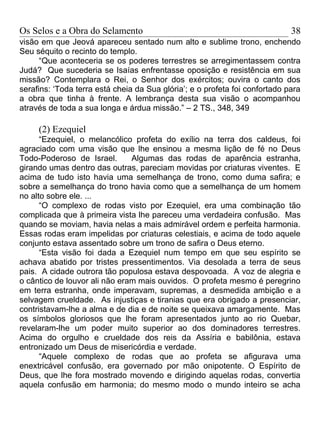 Os Selos e a Obra do Selamento                                               38
visão em que Jeová apareceu sentado num alto e sublime trono, enchendo
Seu séquito o recinto do templo.
      “Que aconteceria se os poderes terrestres se arregimentassem contra
Judá? Que sucederia se Isaías enfrentasse oposição e resistência em sua
missão? Contemplara o Rei, o Senhor dos exércitos; ouvira o canto dos
serafins: ‘Toda terra está cheia da Sua glória’; e o profeta foi confortado para
a obra que tinha à frente. A lembrança desta sua visão o acompanhou
através de toda a sua longa e árdua missão.” – 2 TS., 348, 349

     (2) Ezequiel
      “Ezequiel, o melancólico profeta do exílio na terra dos caldeus, foi
agraciado com uma visão que lhe ensinou a mesma lição de fé no Deus
Todo-Poderoso de Israel.       Algumas das rodas de aparência estranha,
girando umas dentro das outras, pareciam movidas por criaturas viventes. E
acima de tudo isto havia uma semelhança de trono, como duma safira; e
sobre a semelhança do trono havia como que a semelhança de um homem
no alto sobre ele. ...
      “O complexo de rodas visto por Ezequiel, era uma combinação tão
complicada que à primeira vista lhe pareceu uma verdadeira confusão. Mas
quando se moviam, havia nelas a mais admirável ordem e perfeita harmonia.
Essas rodas eram impelidas por criaturas celestiais, e acima de todo aquele
conjunto estava assentado sobre um trono de safira o Deus eterno.
      “Esta visão foi dada a Ezequiel num tempo em que seu espírito se
achava abatido por tristes pressentimentos. Via desolada a terra de seus
pais. A cidade outrora tão populosa estava despovoada. A voz de alegria e
o cântico de louvor ali não eram mais ouvidos. O profeta mesmo é peregrino
em terra estranha, onde imperavam, supremas, a desmedida ambição e a
selvagem crueldade. As injustiças e tiranias que era obrigado a presenciar,
contristavam-lhe a alma e de dia e de noite se queixava amargamente. Mas
os símbolos gloriosos que lhe foram apresentados junto ao rio Quebar,
revelaram-lhe um poder muito superior ao dos dominadores terrestres.
Acima do orgulho e crueldade dos reis da Assíria e babilônia, estava
entronizado um Deus de misericórdia e verdade.
      “Aquele complexo de rodas que ao profeta se afigurava uma
enextricável confusão, era governado por mão onipotente. O Espírito de
Deus, que lhe fora mostrado movendo e dirigindo aquelas rodas, convertia
aquela confusão em harmonia; do mesmo modo o mundo inteiro se acha
 