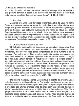 Os Selos e a Obra do Selamento                                             39
sob o Seu domínio. Miríades de entes celestiais estão prontos para sobre a
Sua palavra dominar o poder e os planos dos homens maus, e fazer tudo
redundar em benefício dos fiéis servos de Deus.” – 2 TS., 349-351

     (3) Zacarias
      “Zacarias teve uma série de visões referentes à obra de Deus na Terra.
Essas mensagens, dadas na forma de parábolas e símbolos, vieram num
tempo de grande incerteza e ansiedade, e foram de peculiar significação
para os homens que estavam avançando em nome do Deus de Israel.
Parecia aos líderes como se a permissão dada aos judeus para reconstruir
estivesse prestes a sofrer impedimento; o futuro parecia muito negro. Deus
viu que Seu povo estava em necessidade de ser sustido e animado por uma
revelação de Sua infinita compaixão e amor.” – PR., 580.

     (4) Os discípulos de João e de Jesus
      “O Salvador contemplou os anos que se estendiam diante dos Seus
discípulos, não como haviam sonhado, ao brilho da prosperidade e da honra
mundanas, mas obscurecidos pelas tempestades do ódio humano e da ira
satânica. Por entre os conflitos e ruína nacionais, seriam os passos dos
discípulos rodeados de perigos, oprimindo-se-lhes muitas vezes o coração
de temor. Eles veriam Jerusalém reduzida à desolação, o templo arrasado,
seu culto para sempre acabado, e Israel disperso para todas as terras, quais
náufragos em uma praia deserta. Jesus disse: ‘E ouvireis de guerras e de
rumores de guerras.’ ‘... se levantará nação contra nação, e reino contra
reino’ ... Todavia os seguidores de Cristo não deviam temer que sua
esperança ficasse perdida, ou que Deus houvesse abandonado a Terra. O
poder e a glória pertencem Àquele cujos grandes desígnios avançam ainda,
não entravados, rumo à consumação.” – MDC., 120.

      “Da mesma maneira, quando Deus estava a aponto de revelar a João,
o discípulo amado, a história futura de Sua igreja, deu-lhe uma segurança do
interesse e cuidado do salvador pelo Seu povo. Ao passo que João recebia
a revelação das últimas grandes lutas da igreja com as potências do mundo,
foi-lhe dado também contemplar a vitória final e a libertação dos fiéis. Viu a
igreja empenhada num conflito moral com a besta e sua imagem, e a
adoração dessa besta imposta sob pena de morte. Mas, olhando através do
fumo e do ruído da batalha, notou sobre o monte Sião, unido ao Cordeiro,
 