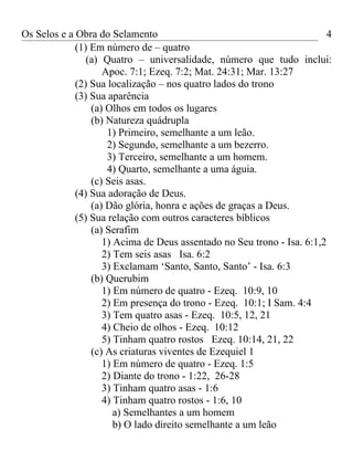 Os Selos e a Obra do Selamento                                          4
             (1) Em número de – quatro
                (a) Quatro – universalidade, número que tudo inclui:
                    Apoc. 7:1; Ezeq. 7:2; Mat. 24:31; Mar. 13:27
             (2) Sua localização – nos quatro lados do trono
             (3) Sua aparência
                 (a) Olhos em todos os lugares
                 (b) Natureza quádrupla
                     1) Primeiro, semelhante a um leão.
                     2) Segundo, semelhante a um bezerro.
                     3) Terceiro, semelhante a um homem.
                     4) Quarto, semelhante a uma águia.
                 (c) Seis asas.
             (4) Sua adoração de Deus.
                 (a) Dão glória, honra e ações de graças a Deus.
             (5) Sua relação com outros caracteres bíblicos
                 (a) Serafim
                    1) Acima de Deus assentado no Seu trono - Isa. 6:1,2
                    2) Tem seis asas Isa. 6:2
                    3) Exclamam ‘Santo, Santo, Santo’ - Isa. 6:3
                 (b) Querubim
                    1) Em número de quatro - Ezeq. 10:9, 10
                    2) Em presença do trono - Ezeq. 10:1; I Sam. 4:4
                    3) Tem quatro asas - Ezeq. 10:5, 12, 21
                    4) Cheio de olhos - Ezeq. 10:12
                    5) Tinham quatro rostos Ezeq. 10:14, 21, 22
                 (c) As criaturas viventes de Ezequiel 1
                    1) Em número de quatro - Ezeq. 1:5
                    2) Diante do trono - 1:22, 26-28
                    3) Tinham quatro asas - 1:6
                    4) Tinham quatro rostos - 1:6, 10
                       a) Semelhantes a um homem
                       b) O lado direito semelhante a um leão
 