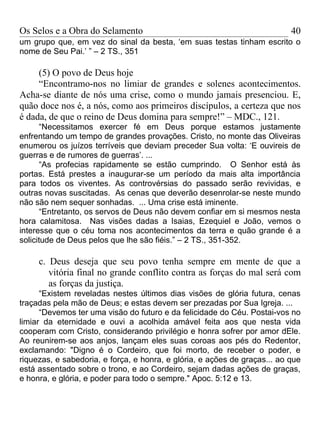 Os Selos e a Obra do Selamento                                             40
um grupo que, em vez do sinal da besta, ‘em suas testas tinham escrito o
nome de Seu Pai.’ ” – 2 TS., 351

     (5) O povo de Deus hoje
     “Encontramo-nos no limiar de grandes e solenes acontecimentos.
Acha-se diante de nós uma crise, como o mundo jamais presenciou. E,
quão doce nos é, a nós, como aos primeiros discípulos, a certeza que nos
é dada, de que o reino de Deus domina para sempre!” – MDC., 121.
      “Necessitamos exercer fé em Deus porque estamos justamente
enfrentando um tempo de grandes provações. Cristo, no monte das Oliveiras
enumerou os juízos terríveis que deviam preceder Sua volta: ‘E ouvireis de
guerras e de rumores de guerras’. ...
      “As profecias rapidamente se estão cumprindo. O Senhor está às
portas. Está prestes a inaugurar-se um período da mais alta importância
para todos os viventes. As controvérsias do passado serão revividas, e
outras novas suscitadas. As cenas que deverão desenrolar-se neste mundo
não são nem sequer sonhadas. ... Uma crise está iminente.
      “Entretanto, os servos de Deus não devem confiar em si mesmos nesta
hora calamitosa. Nas visões dadas a Isaias, Ezequiel e João, vemos o
interesse que o céu toma nos acontecimentos da terra e quão grande é a
solicitude de Deus pelos que lhe são fiéis.” – 2 TS., 351-352.

     c. Deus deseja que seu povo tenha sempre em mente de que a
        vitória final no grande conflito contra as forças do mal será com
        as forças da justiça.
      “Existem reveladas nestes últimos dias visões de glória futura, cenas
traçadas pela mão de Deus; e estas devem ser prezadas por Sua Igreja. ...
      “Devemos ter uma visão do futuro e da felicidade do Céu. Postai-vos no
limiar da eternidade e ouvi a acolhida amável feita aos que nesta vida
cooperam com Cristo, considerando privilégio e honra sofrer por amor dEle.
Ao reunirem-se aos anjos, lançam eles suas coroas aos pés do Redentor,
exclamando: "Digno é o Cordeiro, que foi morto, de receber o poder, e
riquezas, e sabedoria, e força, e honra, e glória, e ações de graças... ao que
está assentado sobre o trono, e ao Cordeiro, sejam dadas ações de graças,
e honra, e glória, e poder para todo o sempre." Apoc. 5:12 e 13.
 