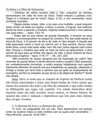 Os Selos e a Obra do Selamento                                            41
      “...Cânticos de vitória enchem todo o Céu, enquanto os remidos
permanecem em volta do trono de Deus. Todos entoam o jubiloso coro:
"Digno é o Cordeiro que foi morto" (Apoc. 5:12), e vive novamente, como
triunfante vencedor.
      " ’Depois destas coisas, olhei, e eis aqui uma multidão, a qual ninguém
podia contar, de todas as nações, e tribos, e povos, e línguas, que estavam
diante do trono e perante o Cordeiro, trajando vestes brancas e com palmas
nas suas mãos; ...’ Apoc. 7:9 e 10.
      " ‘Estes são os que vieram de grande tribulação, e lavaram os seus
vestidos, e os branquearam no sangue do Cordeiro. Por isso estão diante do
trono de Deus, e O servem de dia e de noite no Seu templo; e Aquele que
está assentado sobre o trono os cobrirá com a Sua sombra. Nunca mais
terão fome, nunca mais terão sede; nem Sol nem calma alguma cairá sobre
eles. Porque o Cordeiro que está no meio do trono os apascentará, e lhes
servirá de guia para as fontes das águas da vida; e Deus limpará de Seus
olhos toda a lágrima.’ " Apoc. 7:14-17.” – VE., 231, 232.
      “Não haveríeis de querer apropriar-vos da inspiração da visão? Não
haveríeis de querer deixar a mente demorar sobre o quadro? Não quereríeis
ser verdadeiramente convertido, e então avançar trabalhando num espírito
totalmente diferente do espírito em que trabalhaste no passado, afastando o
inimigo e lançar por terra toda a barreira que se opõe ao avançamento do
evangelho, encher os corações da paz da luz e da alegria do Senhor?” [fonte
não citada]
     Nota: Deve se notar que as citações do Espírito de Profecia acima
não foram selecionadas à esmo, mas foram tiradas de várias seções que
tratam dos assuntos dos selos e da obra do selamento e que estão citadas
na bibliografia que segue este capítulo. Um estudo meticuloso deste
material como um todo revelará, assim cremos, os fatores básicos do
assunto dos selos e indicará a importância que tem para estes últimos
dias em que vivemos.

     3. A abertura do livro e a abertura dos selos
     “O ‘livro’ na antiguidade era um rolo. Para desenrolá-lo era preciso
cortar ou quebrar todos os sete cordões com as quais eram amarrados.” –
Harry Rimmer, carta de 14-03-1941.
 