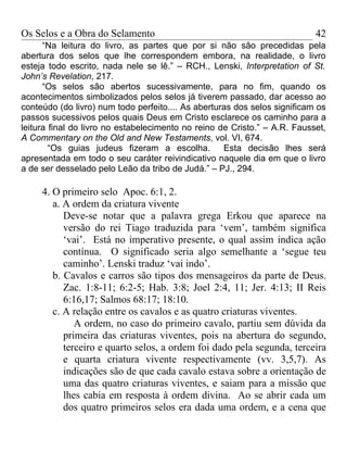 Os Selos e a Obra do Selamento                                             42
      “Na leitura do livro, as partes que por si não são precedidas pela
abertura dos selos que lhe correspondem embora, na realidade, o livro
esteja todo escrito, nada nele se lê.” – RCH., Lenski, Interpretation of St.
John’s Revelation, 217.
      “Os selos são abertos sucessivamente, para no fim, quando os
acontecimentos simbolizados pelos selos já tiverem passado, dar acesso ao
conteúdo (do livro) num todo perfeito.... As aberturas dos selos significam os
passos sucessivos pelos quais Deus em Cristo esclarece os caminho para a
leitura final do livro no estabelecimento no reino de Cristo.” – A.R. Fausset,
A Commentary on the Old and New Testaments, vol. VI, 674.
        “Os guias judeus fizeram a escolha.         Esta decisão lhes será
apresentada em todo o seu caráter reivindicativo naquele dia em que o livro
a de ser desselado pelo Leão da tribo de Judá.” – PJ., 294.

     4. O primeiro selo Apoc. 6:1, 2.
        a. A ordem da criatura vivente
           Deve-se notar que a palavra grega Erkou que aparece na
           versão do rei Tiago traduzida para ‘vem’, também significa
           ‘vai’. Está no imperativo presente, o qual assim indica ação
           contínua. O significado seria algo semelhante a ‘segue teu
           caminho’. Lenski traduz ‘vai indo’.
        b. Cavalos e carros são tipos dos mensageiros da parte de Deus.
           Zac. 1:8-11; 6:2-5; Hab. 3:8; Joel 2:4, 11; Jer. 4:13; II Reis
           6:16,17; Salmos 68:17; 18:10.
        c. A relação entre os cavalos e as quatro criaturas viventes.
              A ordem, no caso do primeiro cavalo, partiu sem dúvida da
           primeira das criaturas viventes, pois na abertura do segundo,
           terceiro e quarto selos, a ordem foi dado pela segunda, terceira
           e quarta criatura vivente respectivamente (vv. 3,5,7). As
           indicações são de que cada cavalo estava sobre a orientação de
           uma das quatro criaturas viventes, e saiam para a missão que
           lhes cabia em resposta à ordem divina. Ao se abrir cada um
           dos quatro primeiros selos era dada uma ordem, e a cena que
 