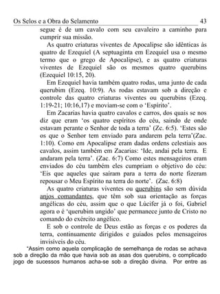 Os Selos e a Obra do Selamento                                         43
          segue é de um cavalo com seu cavaleiro a caminho para
          cumprir sua missão.
             As quatro criaturas viventes de Apocalipse são idênticas às
          quatro de Ezequiel (A septuaginta em Ezequiel usa o mesmo
          termo que o grego de Apocalipse), e as quatro criaturas
          viventes de Ezequiel são os mesmos quatro querubins
          (Ezequiel 10:15, 20).
             Em Ezequiel havia também quatro rodas, uma junto de cada
          querubim (Ezeq. 10:9). As rodas estavam sob a direção e
          controle das quatro criaturas viventes ou querubins (Ezeq.
          1:19-21; 10:16,17) e moviam-se com o ‘Espírito’.
             Em Zacarias havia quatro cavalos e carros, dos quais se nos
          diz que eram ‘os quatro espíritos do céu, saindo de onde
          estavam perante o Senhor de toda a terra’ (Zc. 6:5). ‘Estes são
          os que o Senhor tem enviado para andarem pela terra’(Zac.
          1:10). Como em Apocalipse eram dadas ordens celestiais aos
          cavalos, assim também em Zacarias: ‘Ide, andai pela terra. E
          andaram pela terra’. (Zac. 6:7) Como estes mensageiros eram
          enviados do céu também eles cumpriam o objetivo do céu:
          ‘Eis que aqueles que saíram para a terra do norte fizeram
          repousar o Meu Espírito na terra do norte’. (Zac. 6:8)
             As quatro criaturas viventes ou querubins são sem dúvida
          anjos comandantes, que têm sob sua orientação as forças
          angélicas do céu, assim que o que Lúcifer já o foi, Gabriel
          agora o é ‘querubim ungido’ que permanece junto de Cristo no
          comando do exército angélico.
             E sob o controle de Deus estão as forças e os poderes da
          terra, continuamente dirigidos e guiados pelos mensageiros
          invisíveis do céu.
     “Assim como aquela complicação de semelhança de rodas se achava
sob a direção da mão que havia sob as asas dos querubins, o complicado
jogo de sucessos humanos acha-se sob a direção divina. Por entre as
 