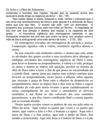 Os Selos e a Obra do Selamento                                         44
contendas e tumultos das nações, Aquele que se assenta acima dos
querubins ainda dirige os negócios da terra.” – Ed., 178.
      “Nas visões dadas a Isaias, Ezequiel e João, vemos o interesse que o
céu toma nos acontecimentos da terra e quão grande é a solicitude de Deus
pelos que Lhe são fiéis. O mundo não está sem um dominador. O
programa dos sucessos futuros está nas mãos do Senhor. A majestade do
céu tem sob Sua direção o destino das nações e os negócios de Sua
igreja. ... A incansável vigilância dos mensageiros celestiais, e seu
incessante empenho em prol dos que vivem na terra, nos revelam como a
mão de Deus está guiando uma roda dentro da outra.” – 2 TS., 352.
        Os mensageiros enviados são mensageiros de salvação e justiça.
     Cooperação significa vida e vitória, resistência significa derrota e
     morte.
        Se este conceito está realmente correto, e cremos que está, então
     as atividades dos quatro cavalos e seus cavaleiros deve abranger as
     múltiplas atividades dos mensageiros angélicos de Deus à terra,
     para levar os homens ao arrependimento, à vitória e à vida; proteger
     os justos e manter os ímpios sob sujeição; auxiliar na marcha da
     obra de Deus sobre a terra, a fim de que possa ser encaminhada até
     o triunfo final; operar junto aos ímpios num esforço contínuo para
     levá-los ao arrependimento; trazer juízos e aflições sobre aqueles
     que resistem à graça de Deus com o objetivo de despertá-los ao
     arrependimento; trazer os ímpios face a face com as fortes e negras
     realidades da vida para serem levados a pesar cuidadosamente as
     sérias conseqüências do seu curso e entenderem os terríveis
     resultados à sua frente se não volverem dos seus caminhos
     pecaminosos; e, por fim, trazer a retribuição final e a morte àqueles
     que se recusam atender.
        Nestes quatro cavalos vemos os poderes do céu em ação entre os
     filhos da terra. Aqui vemos os quatro que vivem e os quatro que
     amam, aqui vemos o leão e o boi, o homem e a águia. Aqui está o
     amor de Deus e a Sua justiça; aqui está o poder de Deus, Sua
     retidão e misericórdia. Aqui está Jesus o Cordeiro de Deus e o Leão
 
