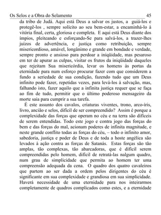 Os Selos e a Obra do Selamento                                          45
    da tribo de Judá. Aqui está Deus a salvar os justos, a guiá-los e
    protegê-los , sempre solícito ao seu bem-estar, a encaminhá-lo à
    vitória final, certa, gloriosa e completa. E aqui está Deus diante dos
    ímpios, pleiteando e esforçando-Se para salvá-los, a trazer-lhes
    juízos de advertência, e justiça como retribuição, sempre
    misericordioso, amável, longânimo e grande em bondade e verdade,
    sempre pronto e ansioso para perdoar a iniqüidade, mas pesaroso
    em ter de apurar as culpas, visitar os frutos da iniqüidade daqueles
    que rejeitam Sua misericórdia, levar os homens às portas da
    eternidade para num esforço procurar fazer com que considerem a
    fundo a seriedade de sua condição, fazendo tudo que um Deus
    infinito pode fazer, repetidas vezes, para levá-los à salvação, mas,
    falhando isto, fazer aquilo que a infinita justiça requer que se faça
    ao fim de tudo, permitir que o último poderoso mensageiro da
    morte saia para cumprir a sua tarefa.
       É este assunto dos cavalos, criaturas viventes, trono, arco-íris,
    livro, ancião e selos, difícil de ser compreendido? Assim é porque a
    complexidade das forças que operam no céu e na terra são difíceis
    de serem entendidas. Todo este jogo e contra jogo das forças do
    bem e das forças do mal, acionam poderes de infinita magnitude, e
    neste grande conflito todas as forças do céu, – todo o infinito amor,
    sabedoria, justiça e poder de Deus e de toda a hoste angélica são
    levados à ação contra as forças de Satanás. Estas forças são tão
    amplas, tão complexas, tão abarcadoras, que é difícil serem
    compreendidas pelo homem, difícil de retratá-las nalgum quadro,
    num grau de simplicidade que permita ao homem ter uma
    compreensão adequada da cena. O quadro dos quatro cavaleiros
    que partem ao ser dada a ordem pelos dirigentes do céu é
    significante em sua complexidade e grandiosa em sua simplicidade.
    Haverá necessidade de uma eternidade para nos inteirarmos
    completamente de quadros complicados como estes, e a eternidade
 