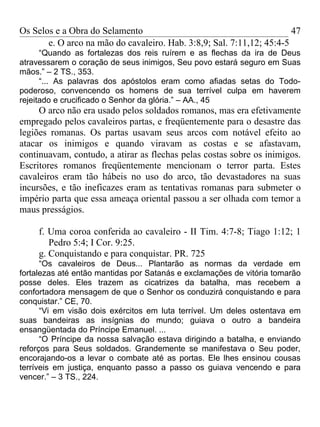 Os Selos e a Obra do Selamento                                         47
       e. O arco na mão do cavaleiro. Hab. 3:8,9; Sal. 7:11,12; 45:4-5
      “Quando as fortalezas dos reis ruírem e as flechas da ira de Deus
atravessarem o coração de seus inimigos, Seu povo estará seguro em Suas
mãos.” – 2 TS., 353.
      “... As palavras dos apóstolos eram como afiadas setas do Todo-
poderoso, convencendo os homens de sua terrível culpa em haverem
rejeitado e crucificado o Senhor da glória.” – AA., 45
     O arco não era usado pelos soldados romanos, mas era efetivamente
empregado pelos cavaleiros partas, e freqüentemente para o desastre das
legiões romanas. Os partas usavam seus arcos com notável efeito ao
atacar os inimigos e quando viravam as costas e se afastavam,
continuavam, contudo, a atirar as flechas pelas costas sobre os inimigos.
Escritores romanos freqüentemente mencionam o terror parta. Estes
cavaleiros eram tão hábeis no uso do arco, tão devastadores na suas
incursões, e tão ineficazes eram as tentativas romanas para submeter o
império parta que essa ameaça oriental passou a ser olhada com temor a
maus presságios.

     f. Uma coroa conferida ao cavaleiro - II Tim. 4:7-8; Tiago 1:12; 1
        Pedro 5:4; I Cor. 9:25.
     g. Conquistando e para conquistar. PR. 725
      “Os cavaleiros de Deus... Plantarão as normas da verdade em
fortalezas até então mantidas por Satanás e exclamações de vitória tomarão
posse deles. Eles trazem as cicatrizes da batalha, mas recebem a
confortadora mensagem de que o Senhor os conduzirá conquistando e para
conquistar.” CE, 70.
      “Vi em visão dois exércitos em luta terrível. Um deles ostentava em
suas bandeiras as insígnias do mundo; guiava o outro a bandeira
ensangüentada do Príncipe Emanuel. ...
      “O Príncipe da nossa salvação estava dirigindo a batalha, e enviando
reforços para Seus soldados. Grandemente se manifestava o Seu poder,
encorajando-os a levar o combate até as portas. Ele lhes ensinou cousas
terríveis em justiça, enquanto passo a passo os guiava vencendo e para
vencer.” – 3 TS., 224.
 