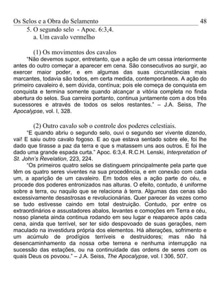 Os Selos e a Obra do Selamento                                           48
    5. O segundo selo - Apoc. 6:3,4.
       a. Um cavalo vermelho

       (1) Os movimentos dos cavalos
     “Não devemos supor, entretanto, que a ação de um cessa interiormente
antes do outro começar a aparecer em cena. São consecutivos ao surgir, ao
exercer maior poder, e em algumas das suas circunstâncias mais
marcantes, todavia são todos, em certa medida, contemporâneos. A ação do
primeiro cavaleiro é, sem dúvida, contínua; pois ele começa de conquista em
conquista e termina somente quando alcançar a vitória completa no finda
abertura do selos. Sua carreira portanto, continua juntamente com a dos três
sucessores e através de todos os selos restantes.” – J.A. Seiss, The
Apocalypse, vol. I, 328.

       (2) Outro cavalo sob o controle dos poderes celestiais.
      “E quando abriu o segundo selo, ouvi o segundo ser vivente dizendo,
vai! E saiu outro cavalo fogoso. E ao que estava sentado sobre ele, foi lhe
dado que tirasse a paz da terra e que s matassem uns aos outros. E foi lhe
dado uma grande espada curta.” Apoc. 6:3,4. R.C.H. Lenski, Interpretation of
St. John’s Revelation, 223, 224.
      “Os primeiros quatro selos se distinguem principalmente pela parte que
têm os quatro seres viventes na sua procedência, e em conexão com cada
um, a aparição de um cavaleiro. Em todos eles a ação parte do céu, e
procede dos poderes entronizados nas alturas. O efeito, contudo, é uniforme
sobre a terra, ou naquilo que se relaciona à terra. Algumas das cenas são
excessivamente desastrosas e revolucionárias. Quer parecer às vezes como
se tudo estivesse caindo em total destruição. Contudo, por entre os
extraordinários e assustadores abalos, levantes e comoções em Terra e céu,
nosso planeta ainda continua rodando em seu lugar e reaparece após cada
cena, ainda que terrível, ser ter sido despovoado de suas gerações, nem
maculado na investidura própria dos elementos. Há alterações, sofrimento e
um acúmulo de prodígios terríveis e destruidores; mas não há
desencaminhamento da nossa orbe terrena e nenhuma interrupção na
sucessão das estações, ou na continuidade das ordens de seres com os
quais Deus os povoou.” – J.A. Seiss, The Apocalypse, vol. I 306, 507.
 