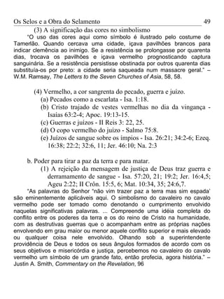 Os Selos e a Obra do Selamento                                           49
       (3) A significação das cores no simbolismo
      “O uso das cores aqui como símbolo é ilustrado pelo costume de
Tamerlão. Quando cercava uma cidade, içava pavilhões brancos para
indicar clemência ao inimigo. Se a resistência se prolongasse por quarenta
dias, trocava os pavilhões e içava vermelho prognosticando captura
sanguinária. Se a resistência persistisse obstinada por outros quarenta dias
substituía-os por preto: a cidade seria saqueada num massacre geral.” –
W.M. Ramsay, The Letters to the Seven Churches of Asia, 58, 58.

       (4) Vermelho, a cor sangrenta do pecado, guerra e juízo.
          (a) Pecados como a escarlata - Isa. 1:18.
          (b) Cristo trajado de vestes vermelhas no dia da vingança -
             Isaías 63:2-4; Apoc. 19:13-15.
          (c) Guerras e juízos - II Reis 3: 22, 25.
          (d) O copo vermelho do juízo - Salmo 75:8.
          (e) Juízos de sangue sobre os ímpios - Isa. 26:21; 34:2-6; Ezeq.
             16:38; 22:2; 32:6, 11; Jer. 46:10; Na. 2:3

     b. Poder para tirar a paz da terra e para matar.
          (1) A rejeição da mensagem de justiça de Deus traz guerra e
             derramamento de sangue - Isa. 57:20, 21; 19:2; Jer. 16:4,5;
             Ageu 2:22; II Crôn. 15:5, 6; Mat. 10:34, 35; 24:6,7.
      “As palavras do Senhor “não vim trazer paz a terra mas sim espada’
são eminentemente aplicáveis aqui. O simbolismo do cavaleiro no cavalo
vermelho pode ser tomado como denotando o cumprimento envolvido
naquelas significativas palavras. ... Compreende uma idéia completa do
conflito entre os poderes da terra e os do reino de Cristo na humanidade,
com as destrutivas guerras que o acompanham entre as próprias nações
envolvendo em grau maior ou menor aquele conflito superior e mais elevado
ou qualquer coisa nele envolvido. Olhando sob a superintendente
providência de Deus e todos os seus ângulos formados de acordo com os
seus objetivos e misericórdia e justiça, percebemos no cavaleiro do cavalo
vermelho um símbolo de um grande fato, então profecia, agora história.” –
Justin A. Smith, Commentary on the Revelation, 96
 