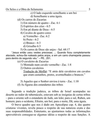 Os Selos e a Obra do Selamento                                          5
                      c) O lado esquerdo semelhante a um boi
                      d) Semelhante a uma águia.
          (d) Os carros de Zacarias
             1) Em número de quatro - Zac. 6:1
             2) Espíritos dos céus - 6:5
             3) Em pé diante de Deus - 6:5
             4) Cavalos de quatro cores
                a) Vermelho - Zac. 6:2
                b) Preto - 6:2
                c) Branco - 6:3
                d) Grisalho 6:3
             5) Os carros de Deus são anjos - Sal. 68:17
     “Jesus então usou vestes preciosas. ... Quando ficou completamente
ataviado, achou-Se rodeado pelos anjos, e em um carro chamejante passou
para dentro do segundo véu.” – PE., 251.
          (e) O cavaleiro de Zacarias
             1) Montado num cavalo vermelho - Zac. 1:8
             2) Outros cavaleiros
                Tradução de Moffat: “E atrás dele cavaleiros em cavalos
                que eram castanhos, pretos, avermelhados e brancos.”

             3) Aqueles que o Senhor enviou à terra - Zac. 1:10
          (f) As figuras dos estandartes das tribos

     Segundo a tradição judaica, as tribos de Israel acampadas no
deserto ao redor do tabernáculo, estavam sob as insígnias de certas tribos
– para o oriente sob o estandarte de Judá, um leão; para o sul, Ruben, um
homem; para o ocidente, Efraim, um boi; para o norte, Dã, uma águia.
     O breve quadro que nos é dado em Apocalipse cap. 4, das quatro
criaturas viventes, revela pouco a respeito de sua natureza exata e das
suas responsabilidades. Entretanto, ao ajuntarmos todas as informações
aproveitáveis consegue-se algumas idéias a respeito de suas funções. A
 