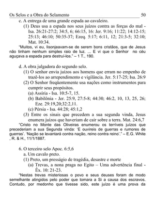 Os Selos e a Obra do Selamento                                          50
    c. A entrega de uma grande espada ao cavaleiro.
       (1) Deus usa a espada nos seus juízos contra as forças do mal -
          Isa. 26:21-27:2; 34:5, 6; 66:15, 16: Jer. 9:16; 11:22; 14:12-15;
          25:13; 46:10; 50:35-37; Ezeq. 5:17; 6:11, 12; 21:3-5; 32:10;
          Mat. 10:34.
     “Muitos, vi eu, lisonjeavam-se de serem bons cristãos, que de Jesus
não tinham nenhum simples raio de luz. ... E vi que o Senhor no céu
aguçava a espada para destruí-los.” – 1 T., 190.

     d. A obra julgadora do segundo selo.
        (1) O senhor envia juízos aos homens que erram no empenho de
           trazê-los ao arrependimento e vigilância. Jer. 5:17-25; Isa. 26:9
        (2) O Senhor freqüentemente usa nações como instrumentos para
           cumprir seus propósitos.
           (a) Assíria - Isa. 10:5-7, 15.
           (b) Babilônia - Jer. 25:9, 27:5-8; 44:30; 46:2, 10, 13, 25, 26;
               Eze. 29:19,20;32:2,11.
           (c) Pérsia - Isa. 44:28; 45:1,2
        (3) Entre os sinais que precedem a sua segunda vinda, Jesus
           enumera juízos que haveriam de cair sobre a terra. Mat. 24:6,7
      “Cristo no Monte das Oliveiras enumerou os terríveis juízos que
precederiam a sua Segunda vinda: ‘E ouvireis de guerras e rumores de
guerras’. ‘Nação se levantará contra nação, reino contra reino’.” – E.G. White
, R. & H., 11/1/1887.

     6. O terceiro selo Apoc. 6:5,6
        a. Um cavalo preto.
        (1) Preto, um presságio de tragédia, desastre e morte
           (a) Trevas, a nona praga no Egito – Uma advertência final -
               Êx. 10: 21-23.
    “Nestas trevas misteriosas o povo e seus deuses foram de modo
semelhante atingidos pelo poder que tomara a Si a causa dos escravos.
Contudo, por medonho que tivesse sido, este juízo é uma prova da
 