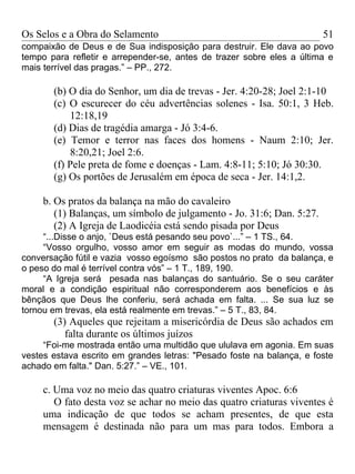 Os Selos e a Obra do Selamento                                          51
compaixão de Deus e de Sua indisposição para destruir. Ele dava ao povo
tempo para refletir e arrepender-se, antes de trazer sobre eles a última e
mais terrível das pragas.” – PP., 272.

       (b) O dia do Senhor, um dia de trevas - Jer. 4:20-28; Joel 2:1-10
       (c) O escurecer do céu advertências solenes - Isa. 50:1, 3 Heb.
           12:18,19
       (d) Dias de tragédia amarga - Jó 3:4-6.
       (e) Temor e terror nas faces dos homens - Naum 2:10; Jer.
           8:20,21; Joel 2:6.
       (f) Pele preta de fome e doenças - Lam. 4:8-11; 5:10; Jó 30:30.
       (g) Os portões de Jerusalém em época de seca - Jer. 14:1,2.

     b. Os pratos da balança na mão do cavaleiro
        (1) Balanças, um símbolo de julgamento - Jo. 31:6; Dan. 5:27.
        (2) A Igreja de Laodicéia está sendo pisada por Deus
     “...Disse o anjo, `Deus está pesando seu povo`...” – 1 TS., 64.
     “Vosso orgulho, vosso amor em seguir as modas do mundo, vossa
conversação fútil e vazia vosso egoísmo são postos no prato da balança, e
o peso do mal é terrível contra vós” – 1 T., 189, 190.
     “A Igreja será pesada nas balanças do santuário. Se o seu caráter
moral e a condição espiritual não corresponderem aos benefícios e às
bênçãos que Deus lhe conferiu, será achada em falta. ... Se sua luz se
tornou em trevas, ela está realmente em trevas.” – 5 T., 83, 84.
       (3) Aqueles que rejeitam a misericórdia de Deus são achados em
          falta durante os últimos juízos
     “Foi-me mostrada então uma multidão que ululava em agonia. Em suas
vestes estava escrito em grandes letras: "Pesado foste na balança, e foste
achado em falta." Dan. 5:27.” – VE., 101.

     c. Uma voz no meio das quatro criaturas viventes Apoc. 6:6
        O fato desta voz se achar no meio das quatro criaturas viventes é
     uma indicação de que todos se acham presentes, de que esta
     mensagem é destinada não para um mas para todos. Embora a
 