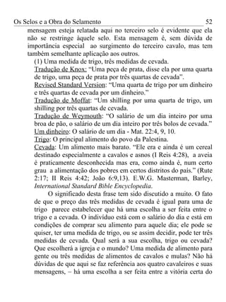 Os Selos e a Obra do Selamento                                          52
    mensagem esteja relatada aqui no terceiro selo é evidente que ela
    não se restringe àquele selo. Esta mensagem é, sem dúvida de
    importância especial ao surgimento do terceiro cavalo, mas tem
    também semelhante aplicação aos outros.
       (1) Uma medida de trigo, três medidas de cevada.
       Tradução de Knox: “Uma peça de prata, disse ela por uma quarta
       de trigo, uma peça de prata por três quartas de cevada”.
       Revised Standard Version: “Uma quarta de trigo por um dinheiro
       e três quartas de cevada por um dinheiro.”
       Tradução de Moffat: “Um shilling por uma quarta de trigo, um
       shilling por três quartas de cevada.
       Tradução de Weymouth: “O salário de um dia inteiro por uma
       broa de pão, o salário de um dia inteiro por três bolos de cevada.”
       Um dinheiro: O salário de um dia - Mat. 22:4, 9, 10.
       Trigo: O principal alimento do povo da Palestina.
       Cevada: Um alimento mais barato. “Ele era e ainda é um cereal
       destinado especialmente a cavalos e asnos (I Reis 4:28), a aveia
       é praticamente desconhecida mas era, como ainda é, num certo
       grau a alimentação dos pobres em certos distritos do país.” (Rute
       2:17; II Reis 4:42; João 6:9,13). E.W.G. Masterman, Barley,
       International Standard Bible Encyclopedia.
             O significado desta frase tem sido discutido a muito. O fato
       de que o preço das três medidas de cevada é igual para uma de
       trigo parece estabelecer que há uma escolha a ser feita entre o
       trigo e a cevada. O indivíduo está com o salário do dia e está em
       condições de comprar seu alimento para aquele dia; ele pode se
       quiser, ter uma medida de trigo, ou se assim decidir, pode ter três
       medidas de cevada. Qual será a sua escolha, trigo ou cevada?
       Que escolherá a igreja e o mundo? Uma medida de alimento para
       gente ou três medidas de alimentos de cavalos e mulas? Não há
       dúvidas de que aqui se faz referência aos quatro cavaleiros e suas
       mensagens, – há uma escolha a ser feita entre a vitória certa do
 