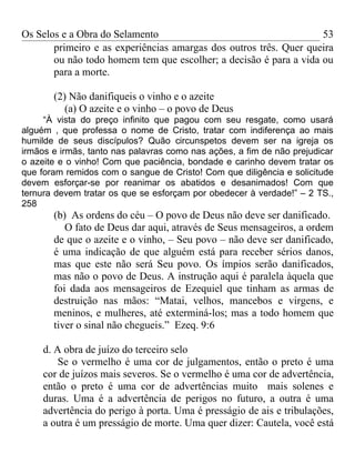Os Selos e a Obra do Selamento                                     53
       primeiro e as experiências amargas dos outros três. Quer queira
       ou não todo homem tem que escolher; a decisão é para a vida ou
       para a morte.

       (2) Não danifiqueis o vinho e o azeite
          (a) O azeite e o vinho – o povo de Deus
     “À vista do preço infinito que pagou com seu resgate, como usará
alguém , que professa o nome de Cristo, tratar com indiferença ao mais
humilde de seus discípulos? Quão circunspetos devem ser na igreja os
irmãos e irmãs, tanto nas palavras como nas ações, a fim de não prejudicar
o azeite e o vinho! Com que paciência, bondade e carinho devem tratar os
que foram remidos com o sangue de Cristo! Com que diligência e solicitude
devem esforçar-se por reanimar os abatidos e desanimados! Com que
ternura devem tratar os que se esforçam por obedecer à verdade!” – 2 TS.,
258
       (b) As ordens do céu – O povo de Deus não deve ser danificado.
          O fato de Deus dar aqui, através de Seus mensageiros, a ordem
       de que o azeite e o vinho, – Seu povo – não deve ser danificado,
       é uma indicação de que alguém está para receber sérios danos,
       mas que este não será Seu povo. Os ímpios serão danificados,
       mas não o povo de Deus. A instrução aqui é paralela àquela que
       foi dada aos mensageiros de Ezequiel que tinham as armas de
       destruição nas mãos: “Matai, velhos, mancebos e virgens, e
       meninos, e mulheres, até exterminá-los; mas a todo homem que
       tiver o sinal não chegueis.” Ezeq. 9:6

     d. A obra de juízo do terceiro selo
         Se o vermelho é uma cor de julgamentos, então o preto é uma
     cor de juízos mais severos. Se o vermelho é uma cor de advertência,
     então o preto é uma cor de advertências muito mais solenes e
     duras. Uma é a advertência de perigos no futuro, a outra é uma
     advertência do perigo à porta. Uma é presságio de ais e tribulações,
     a outra é um presságio de morte. Uma quer dizer: Cautela, você está
 
