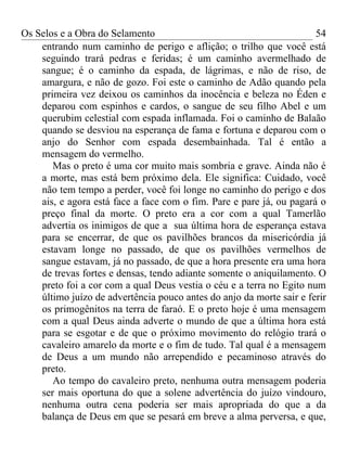 Os Selos e a Obra do Selamento                                        54
    entrando num caminho de perigo e aflição; o trilho que você está
    seguindo trará pedras e feridas; é um caminho avermelhado de
    sangue; é o caminho da espada, de lágrimas, e não de riso, de
    amargura, e não de gozo. Foi este o caminho de Adão quando pela
    primeira vez deixou os caminhos da inocência e beleza no Éden e
    deparou com espinhos e cardos, o sangue de seu filho Abel e um
    querubim celestial com espada inflamada. Foi o caminho de Balaão
    quando se desviou na esperança de fama e fortuna e deparou com o
    anjo do Senhor com espada desembainhada. Tal é então a
    mensagem do vermelho.
       Mas o preto é uma cor muito mais sombria e grave. Ainda não é
    a morte, mas está bem próximo dela. Ele significa: Cuidado, você
    não tem tempo a perder, você foi longe no caminho do perigo e dos
    ais, e agora está face a face com o fim. Pare e pare já, ou pagará o
    preço final da morte. O preto era a cor com a qual Tamerlão
    advertia os inimigos de que a sua última hora de esperança estava
    para se encerrar, de que os pavilhões brancos da misericórdia já
    estavam longe no passado, de que os pavilhões vermelhos de
    sangue estavam, já no passado, de que a hora presente era uma hora
    de trevas fortes e densas, tendo adiante somente o aniquilamento. O
    preto foi a cor com a qual Deus vestia o céu e a terra no Egito num
    último juízo de advertência pouco antes do anjo da morte sair e ferir
    os primogênitos na terra de faraó. E o preto hoje é uma mensagem
    com a qual Deus ainda adverte o mundo de que a última hora está
    para se esgotar e de que o próximo movimento do relógio trará o
    cavaleiro amarelo da morte e o fim de tudo. Tal qual é a mensagem
    de Deus a um mundo não arrependido e pecaminoso através do
    preto.
       Ao tempo do cavaleiro preto, nenhuma outra mensagem poderia
    ser mais oportuna do que a solene advertência do juízo vindouro,
    nenhuma outra cena poderia ser mais apropriada do que a da
    balança de Deus em que se pesará em breve a alma perversa, e que,
 