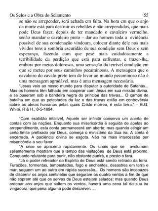 Os Selos e a Obra do Selamento                                       55
    se não se arrepender, será achada em falta. Na hora em que o anjo
    da morte está para destruir os rebeldes e não arrependidos, que mais
    pode Deus fazer, depois de ter mandado o cavaleiro vermelho,
    senão mandar o cavaleiro preto – dar ao homem toda a evidência
    possível de sua condenação vindoura, colocar diante dele nos mais
    vívidos tons a sombria escuridão de sua condição sem Deus e sem
    esperança, fazendo com que pese mais cuidadosamente a
    terribilidade da perdição que está para enfrentar, e trazer-lhe,
    embora por meios dolorosos, uma sensação da terrível condição em
    que se meteu por seus caminhos pecaminosos. A mensagem que o
    cavaleiro do cavalo preto tem de levar ao mundo pecaminoso não é
    uma mensagem agradável, mas é uma mensagem necessária.
     “Jesus veio ao nosso mundo para disputar a autoridade de Satanás...
Mas os homens têm falhado em cooperar com Jesus em sua missão divina,
e se puseram sob a bandeira negra do príncipe das trevas... O campo de
batalha em que as potestades da luz e das trevas estão em controvérsia
sobre as almas humanas pelas quais Cristo morreu, é esta terra.” – E.G.
White, R & H., 8-5-1894.

      “Com exatidão infalível, Aquele ser infinito conserva um acerto de
contas com as nações. Enquanto sua misericórdia é seguida de apelos ao
arrependimento, esta conta permanecerá em aberto; mas quando atingir um
certo limite prefixado por Deus, começa o ministério da Sua ira. A conta é
encerrada. A paciência divina se esgota. Não há mais intercessão por
misericórdia a seu favor.
      “A crise se aproxima rapidamente. Os sinais que se avolumam
salientemente mostram que o tempo das visitações de Deus está próximo.
Conquanto relutante para punir, não obstante punirá, e presto o fará.
      “Já o poder refreador do Espírito de Deus está sendo retirado da terra.
Furacões, tormentas, tempestades, fogo e enchentes, desastres em terra e
mar, seguem um ao outro em rápida sucessão... Os homens são incapazes
de discernir os anjos sentinelas que seguram os quatro ventos a fim de que
não soprem até que os servos de Deus estejam selados; mas quando Deus
ordenar aos anjos que soltem os ventos, haverá uma cena tal da sua ira
vingadora, que pena alguma pode descrever. ...
 