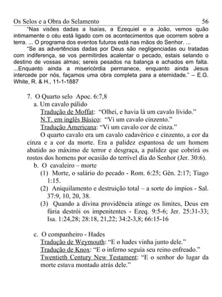 Os Selos e a Obra do Selamento                                        56
      “Nas visões dadas a Isaías, a Ezequiel e a João, vemos quão
intimamente o céu está ligado com os acontecimentos que ocorrem sobre a
terra. ... O programa dos eventos futuros está nas mãos do Senhor. ...
      “Se as advertências dadas por Deus são negligenciadas ou tratadas
com indiferença, se vos permitirdes acalentar o pecado, estais selando o
destino de vossas almas; sereis pesados na balança e achados em falta.
...Enquanto ainda a misericórdia permanece, enquanto ainda Jesus
intercede por nós, façamos uma obra completa para a eternidade.” – E.G.
White, R. & H., 11-1-1887

    7. O Quarto selo Apoc. 6:7,8
       a. Um cavalo pálido
          Tradução de Moffat: “Olhei, e havia lá um cavalo lívido.”
          N.T. em inglês Básico: “Vi um cavalo cinzento.”
          Tradução Americana: “Vi um cavalo cor de cinza.”
          O quarto cavalo era um cavalo cadavérico e cinzento, a cor da
    cinza e a cor da morte. Era a palidez espantosa de um homem
    abatido ao máximo de terror e desgraça, a palidez que cobrirá os
    rostos dos homens por ocasião do terrível dia do Senhor (Jer. 30:6).
       b. O cavaleiro – morte
          (1) Morte, o salário do pecado - Rom. 6:25; Gên. 2:17; Tiago
             1:15.
          (2) Aniquilamento e destruição total – a sorte do ímpios - Sal.
             37:9, 10, 20, 38.
          (3) Quando a divina providência atinge os limites, Deus em
             fúria destrói os impenitentes - Ezeq. 9:5-6; Jer. 25:31-33;
             Isa. 1:24,28; 28:18, 21,22; 34:2-3,8; 66:15-16

       c. O companheiro - Hades
          Tradução de Weymouth: “E o hades vinha junto dele.”
          Tradução de Knox: “E o inferno seguia seu reino enfreado.”
          Twentieth Century New Testament: “E o senhor do lugar da
          morte estava montado atrás dele.”
 