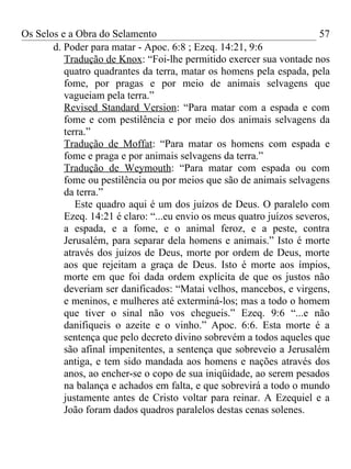 Os Selos e a Obra do Selamento                                         57
       d. Poder para matar - Apoc. 6:8 ; Ezeq. 14:21, 9:6
          Tradução de Knox: “Foi-lhe permitido exercer sua vontade nos
          quatro quadrantes da terra, matar os homens pela espada, pela
          fome, por pragas e por meio de animais selvagens que
          vagueiam pela terra.”
          Revised Standard Version: “Para matar com a espada e com
          fome e com pestilência e por meio dos animais selvagens da
          terra.”
          Tradução de Moffat: “Para matar os homens com espada e
          fome e praga e por animais selvagens da terra.”
          Tradução de Weymouth: “Para matar com espada ou com
          fome ou pestilência ou por meios que são de animais selvagens
          da terra.”
             Este quadro aqui é um dos juízos de Deus. O paralelo com
          Ezeq. 14:21 é claro: “...eu envio os meus quatro juízos severos,
          a espada, e a fome, e o animal feroz, e a peste, contra
          Jerusalém, para separar dela homens e animais.” Isto é morte
          através dos juízos de Deus, morte por ordem de Deus, morte
          aos que rejeitam a graça de Deus. Isto é morte aos ímpios,
          morte em que foi dada ordem explícita de que os justos não
          deveriam ser danificados: “Matai velhos, mancebos, e virgens,
          e meninos, e mulheres até exterminá-los; mas a todo o homem
          que tiver o sinal não vos chegueis.” Ezeq. 9:6 “...e não
          danifiqueis o azeite e o vinho.” Apoc. 6:6. Esta morte é a
          sentença que pelo decreto divino sobrevém a todos aqueles que
          são afinal impenitentes, a sentença que sobreveio a Jerusalém
          antiga, e tem sido mandada aos homens e nações através dos
          anos, ao encher-se o copo de sua iniqüidade, ao serem pesados
          na balança e achados em falta, e que sobrevirá a todo o mundo
          justamente antes de Cristo voltar para reinar. A Ezequiel e a
          João foram dados quadros paralelos destas cenas solenes.
 