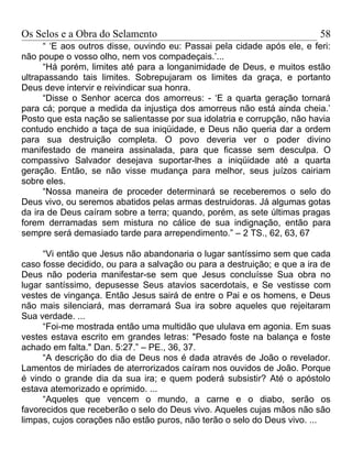 Os Selos e a Obra do Selamento                                            58
      “ ‘E aos outros disse, ouvindo eu: Passai pela cidade após ele, e feri:
não poupe o vosso olho, nem vos compadeçais.’...
      “Há porém, limites até para a longanimidade de Deus, e muitos estão
ultrapassando tais limites. Sobrepujaram os limites da graça, e portanto
Deus deve intervir e reivindicar sua honra.
      “Disse o Senhor acerca dos amorreus: - ‘E a quarta geração tornará
para cá; porque a medida da injustiça dos amorreus não está ainda cheia.’
Posto que esta nação se salientasse por sua idolatria e corrupção, não havia
contudo enchido a taça de sua iniqüidade, e Deus não queria dar a ordem
para sua destruição completa. O povo deveria ver o poder divino
manifestado de maneira assinalada, para que ficasse sem desculpa. O
compassivo Salvador desejava suportar-lhes a iniqüidade até a quarta
geração. Então, se não visse mudança para melhor, seus juízos cairiam
sobre eles.
      “Nossa maneira de proceder determinará se receberemos o selo do
Deus vivo, ou seremos abatidos pelas armas destruidoras. Já algumas gotas
da ira de Deus caíram sobre a terra; quando, porém, as sete últimas pragas
forem derramadas sem mistura no cálice de sua indignação, então para
sempre será demasiado tarde para arrependimento.” – 2 TS., 62, 63, 67

     “Vi então que Jesus não abandonaria o lugar santíssimo sem que cada
caso fosse decidido, ou para a salvação ou para a destruição; e que a ira de
Deus não poderia manifestar-se sem que Jesus concluísse Sua obra no
lugar santíssimo, depusesse Seus atavios sacerdotais, e Se vestisse com
vestes de vingança. Então Jesus sairá de entre o Pai e os homens, e Deus
não mais silenciará, mas derramará Sua ira sobre aqueles que rejeitaram
Sua verdade. ...
     “Foi-me mostrada então uma multidão que ululava em agonia. Em suas
vestes estava escrito em grandes letras: "Pesado foste na balança e foste
achado em falta." Dan. 5:27.” – PE., 36, 37.
     “A descrição do dia de Deus nos é dada através de João o revelador.
Lamentos de miríades de aterrorizados caíram nos ouvidos de João. Porque
é vindo o grande dia da sua ira; e quem poderá subsistir? Até o apóstolo
estava atemorizado e oprimido. ...
     “Aqueles que vencem o mundo, a carne e o diabo, serão os
favorecidos que receberão o selo do Deus vivo. Aqueles cujas mãos não são
limpas, cujos corações não estão puros, não terão o selo do Deus vivo. ...
 
