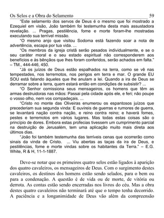 Os Selos e a Obra do Selamento                                          59
      “Este selamento dos servos de Deus é o mesmo que foi mostrado a
Ezequiel em visão, João também foi testemunha desta mais assustadora
revelação. ... Pragas, pestilência, fome e morte foram-lhe mostradas
executando sua terrível missão.
      “O mesmo anjo que visitou Sodoma está fazendo soar a nota de
advertência, escapa por tua vida. ...
      “Os membros da igreja cristã serão pesados individualmente, e se o
seu caráter moral e o seu estado espiritual não corresponderem aos
benefícios e às bênçãos que lhes foram conferidos, serão achados em falta.”
– TM., 444-446, 450.
      “Já os juízos de Deus estão espalhados na terra, como se vê nas
tempestades, nos terremotos, nos perigos em terra e mar. O grande EU
SOU está falando àqueles que lhe anulam a lei. Quando a ira de Deus se
derramar sobre a terra, quem estará então em condições de subsistir? ...
      “O Senhor comissiona seus mensageiros, os homens que têm as
armas destruidoras nas mãos: Passai pela cidade após ele, e feri; não poupe
o vosso olho, nem vos compadeçais. ...
      “Cristo no monte das Oliveiras enumerou os espantosos juízos que
precederiam sua segunda vinda: E ouvireis de guerras e rumores de guerra,
se levantará nação contra nação, e reino contra reino; e haverá fomes,
pestes e terremotos em vários lugares. Mas todas estas coisas são o
princípio de dores. Embora estas profecias tivessem um cumprimento parcial
na destruição de Jerusalém, tem uma aplicação muito mais direta aos
últimos dias.
      “João foi também testemunha das terríveis cenas que ocorrerão como
sinais da vinda de Cristo. ... Viu abertas as taças da ira de Deus, e
pestilências, fome e morte vindas sobre os habitantes da Terra.” – E.G.
White, R & H, 11-1-1887.

     Deve-se notar que os primeiros quatro selos estão ligados à aparição
dos quatro cavaleiros, os mensageiros de Deus. Com o surgimento destes
cavaleiros, os destinos dos homens estão sendo selados, para o bem ou
para a condenação. A questão é de vida ou de morte, de vitória ou
derrota. As contas estão sendo encerradas nos livros do céu. Mas a obra
destes quatro cavaleiros não terminará até que o tempo tenha decorrido.
A paciência e a longanimidade de Deus vão além da compreensão
 