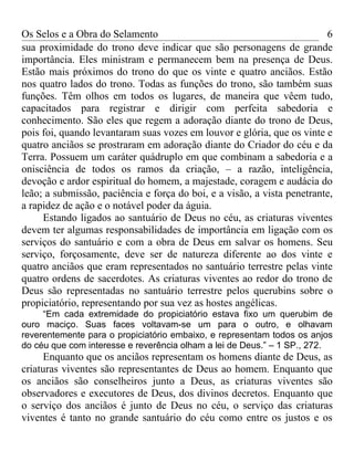 Os Selos e a Obra do Selamento                                           6
sua proximidade do trono deve indicar que são personagens de grande
importância. Eles ministram e permanecem bem na presença de Deus.
Estão mais próximos do trono do que os vinte e quatro anciãos. Estão
nos quatro lados do trono. Todas as funções do trono, são também suas
funções. Têm olhos em todos os lugares, de maneira que vêem tudo,
capacitados para registrar e dirigir com perfeita sabedoria e
conhecimento. São eles que regem a adoração diante do trono de Deus,
pois foi, quando levantaram suas vozes em louvor e glória, que os vinte e
quatro anciãos se prostraram em adoração diante do Criador do céu e da
Terra. Possuem um caráter quádruplo em que combinam a sabedoria e a
onisciência de todos os ramos da criação, – a razão, inteligência,
devoção e ardor espiritual do homem, a majestade, coragem e audácia do
leão; a submissão, paciência e força do boi, e a visão, a vista penetrante,
a rapidez de ação e o notável poder da águia.
     Estando ligados ao santuário de Deus no céu, as criaturas viventes
devem ter algumas responsabilidades de importância em ligação com os
serviços do santuário e com a obra de Deus em salvar os homens. Seu
serviço, forçosamente, deve ser de natureza diferente ao dos vinte e
quatro anciãos que eram representados no santuário terrestre pelas vinte
quatro ordens de sacerdotes. As criaturas viventes ao redor do trono de
Deus são representadas no santuário terrestre pelos querubins sobre o
propiciatório, representando por sua vez as hostes angélicas.
     “Em cada extremidade do propiciatório estava fixo um querubim de
ouro maciço. Suas faces voltavam-se um para o outro, e olhavam
reverentemente para o propiciatório embaixo, e representam todos os anjos
do céu que com interesse e reverência olham a lei de Deus.” – 1 SP., 272.
     Enquanto que os anciãos representam os homens diante de Deus, as
criaturas viventes são representantes de Deus ao homem. Enquanto que
os anciãos são conselheiros junto a Deus, as criaturas viventes são
observadores e executores de Deus, dos divinos decretos. Enquanto que
o serviço dos anciãos é junto de Deus no céu, o serviço das criaturas
viventes é tanto no grande santuário do céu como entre os justos e os
 