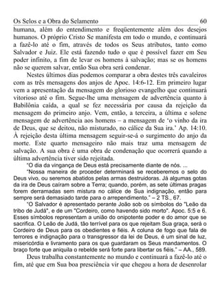 Os Selos e a Obra do Selamento                                       60
humana, além do entendimento e freqüentemente além dos desejos
humanos. O próprio Cristo Se manifesta em todo o mundo, e continuará
a fazê-lo até o fim, através de todos os Seus atributos, tanto como
Salvador e Juiz. Ele está fazendo tudo o que é possível fazer em Seu
poder infinito, a fim de levar os homens à salvação; mas se os homens
não se querem salvar, então Sua obra será condenar.
     Nestes últimos dias podemos comparar a obra destes três cavaleiros
com as três mensagens dos anjos de Apoc. 14:6-12. Em primeiro lugar
vem a apresentação da mensagem do glorioso evangelho que continuará
vitorioso até o fim. Segue-lhe uma mensagem de advertência quanto à
Babilônia caída, a qual se fez necessária por causa da rejeição da
mensagem do primeiro anjo. Vem, então, a terceira, a última e solene
mensagem de advertência aos homens – a mensagem de ‘o vinho da ira
de Deus, que se deitou, não misturado, no cálice da Sua ira.’ Ap. 14:10.
À rejeição desta última mensagem seguir-se-á o surgimento do anjo da
morte. Este quarto mensageiro não mais traz uma mensagem de
salvação. A sua obra é uma obra de condenação que ocorrerá quando a
última advertência tiver sido rejeitada.
      “O dia da vingança de Deus está precisamente diante de nós. ...
      “Nossa maneira de proceder determinará se receberemos o selo do
Deus vivo, ou seremos abatidos pelas armas destruidoras. Já algumas gotas
da ira de Deus caíram sobre a Terra; quando, porém, as sete últimas pragas
forem derramadas sem mistura no cálice de Sua indignação, então para
sempre será demasiado tarde para o arrependimento.” – 2 TS., 67.
      “O Salvador é apresentado perante João sob os símbolos do "Leão da
tribo de Judá", e de um "Cordeiro, como havendo sido morto". Apoc. 5:5 e 6.
Esses símbolos representam a união do onipotente poder e do amor que se
sacrifica. O Leão de Judá, tão terrível para os que rejeitam Sua graça, será o
Cordeiro de Deus para os obedientes e fiéis. A coluna de fogo que fala de
terrores e indignação para o transgressor da lei de Deus, é um sinal de luz,
misericórdia e livramento para os que guardaram os Seus mandamentos. O
braço forte que aniquila o rebelde será forte para libertar os fiéis.” – AA., 589.
     Deus trabalha constantemente no mundo e continuará a fazê-lo até o
fim, até que em Sua boa presciência vir que chegou a hora de desenrolar
 