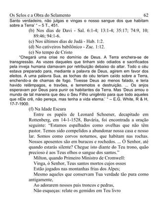 Os Selos e a Obra do Selamento                                         62
Santo verdadeiro, não julgas e vingas o nosso sangue dos que habitam
sobre a Terra’ “ – 5 T., 451.
          (b) Nos dias de Davi - Sal. 6:1-4; 13:1-4; 35:17; 74:9, 10;
             89:46; 94:1-6.
          (c) Nos últimos dias de Judá - Hab. 1:2.
          (d) No cativeiros babilônico - Zac. 1:12.
          (e) No tempo de Cristo
      “Chegará uma crise no domínio de Deus. A Terra enchera-se de
transgressão. As vozes daqueles que tinham sido odiados e sacrificados
pela inveja humana clamavam por retribuição debaixo do altar. Todo o céu
estava preparado para, mediante a palavra de Deus, agirem em favor dos
eleitos. A uma palavra Sua, as tochas do céu teriam caído sobre a Terra,
enchendo-a de chamas de fogo. Tivesse Deus ao menos falado, e teria
havido relâmpagos, e travões, e terremotos e destruição. ... Os anjos
esperavam por Deus para punir os habitantes da Terra. Mas ‘Deus amou o
mundo de tal maneira que deu o Seu Filho unigênito para que todo aqueles
que nEle crê, não pereça, mas tenha a vida eterna.’ “ – E.G. White, R & H,
17-7-1900.
          (f) Na Idade Escura
             Entre os papéis de Leonard Schoener, decapitado em
          Rottenberg, em 14-1-1528, Bavária, foi encontrada a oração
          seguinte: “Estamos espalhados como ovelhas que não têm
          pastor. Temos sido compelidos a abandonar nossa casa e nosso
          lar. Somos como corvos noturnos, que habitam nas rochas.
          Nossos aposentos são em buracos e rochedos. ... Ó Senhor, até
          quando estarás silente? Chegue isto diante do Teu trono, quão
          precioso é aos Teus olhos o sangue dos santos.”
             Milton, quando Primeiro Ministro de Cromwell:
             Vinga, ó Senhor, Teus santos mortos cujos ossos
             Estão jogados nas montanhas frias dos Alpes;
             Mesmo aqueles que conservam Tua verdade tão pura como
          antigamente,
             Ao adorarem nossos pais troncos e pedras,
             Não esqueças: relate os gemidos em Teu livro
 