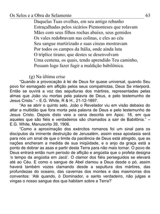 Os Selos e a Obra do Selamento                                           63
             Daquelas Tuas ovelhas, em seu antigo rebanho
             Estraçalhadas pelos sicários Piemonteses que rolavam
             Mães com seus filhos rochas abaixo, seus gemidos
             Os vales redobravam nas colinas, e eles ao céu
             Seu sangue martirizado e suas cinzas mostravam
             Por todos os campos da Itália, onde ainda luta
             O tríplice tirano; que destes se desenvolvam
             Uma centena, os quais, tendo aprendido Teu caminho,
             Possam logo fazer fugir a maldição babilônica.

          (g) Na última crise
      “Quando a provocação à lei de Deus for quase universal, quando Seu
povo for esmagado em aflição pelos seus compatriotas, Deus Se interporá.
Então se ouvirá a voz das sepulturas dos mártires, representadas pelas
almas que João viu mortas pela palavra de Deus, e pelo testemunho de
Jesus Cristo.” – E.G. White, R & H., 21-12-1897.
      “Ao se abrir o quinto selo, João o Revelador viu em visão debaixo do
altar a multidão que fora morta pela palavra de Deus e pelo testemunho de
Jesus Cristo. Depois disto veio a cena descrita em Apoc. 18, em que
aqueles que são fiéis e verdadeiros são chamados a sair de Babilônia.” –
E.G. White, Manuscrito 39, 1906.
      “Como a aproximação dos exércitos romanos foi um sinal para os
discípulos da iminente destruição de Jerusalém, assim essa apostasia será
para nós um sinal de que o limite da paciência de Deus está atingido, que as
nações encheram a medida de sua iniqüidade, e o anjo da graça está a
ponto de dobrar as asas e partir desta Terra para não mais tornar. O povo de
Deus entrará então num período de aflição e angústia que o profeta designa
‘o tempo da angústia em Jacó’. O clamor dos fiéis perseguidos se elevará
até ao Céu. E como o sangue de Abel clamou a Deus desde o pó, assim
haverá também vozes clamando desde a sepultura dos mártires, das
profundezas do oceano, das cavernas dos montes e das masmorras dos
conventos: ‘Até quando, ó Dominador, e santo verdadeiro, não julgas e
vingas o nosso sangue dos que habitam sobre a Terra?’
 