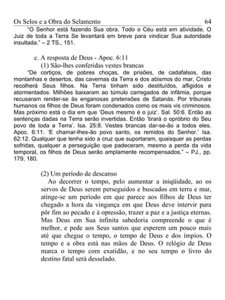 Os Selos e a Obra do Selamento                                          64
      “O Senhor está fazendo Sua obra. Todo o Céu está em atividade. O
Juiz de toda a Terra Se levantará em breve para vindicar Sua autoridade
insultada.” – 2 TS., 151.

       c. A resposta de Deus - Apoc. 6:11
          (1) São-lhes conferidas vestes brancas
      “De cortiços, de pobres choças, de prisões, de cadafalsos, das
montanhas e desertos, das cavernas da Terra e dos abismos do mar, Cristo
recolherá Seus filhos. Na Terra tinham sido destituídos, afligidos e
atormentados. Milhões baixaram ao túmulo carregados de infâmia, porque
recusaram render-se às enganosas pretensões de Satanás. Por tribunais
humanos os filhos de Deus foram condenados como os mais vis criminosos.
Mas próximo está o dia em que ‘Deus mesmo é o juiz’. Sal. 50:6. Então as
sentenças dadas na Terra serão invertidas. Então ‘tirará o opróbrio do Seu
povo de toda a Terra’. Isa. 25:8. Vestes brancas dar-se-ão a todos eles.
Apoc. 6:11. ‘E chamar-lhes-ão povo santo, os remidos do Senhor.’ Isa.
62:12. Qualquer que tenha sido a cruz que suportaram, quaisquer as perdas
sofridas, qualquer a perseguição que padeceram, mesmo a perda da vida
temporal, os filhos de Deus serão amplamente recompensados.” – PJ., pp.
179, 180.

          (2) Um período de descanso
             Ao decorrer o tempo, pelo aumentar a iniqüidade, ao os
          servos de Deus serem perseguidos e buscados em terra e mar,
          atinge-se um período em que parece aos filhos de Deus ter
          chegado a hora da vingança em que Deus deve intervir para
          pôr fim ao pecado e à opressão, trazer a paz e a justiça eternas.
          Mas Deus em Sua infinita sabedoria compreende o que é
          melhor, e pede aos Seus santos que esperem um pouco mais
          até que chegue o tempo, o tempo de Deus e dos ímpios. O
          tempo e a obra está nas mãos de Deus. O relógio de Deus
          marca o tempo com exatidão, e no seu tempo o livro do
          destino fatal será desselado.
 
