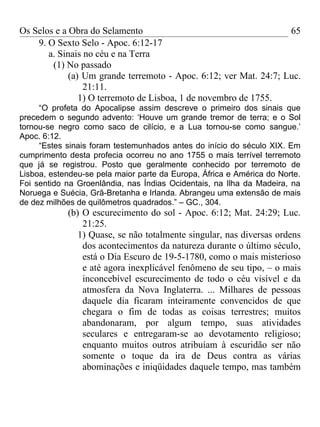 Os Selos e a Obra do Selamento                                     65
    9. O Sexto Selo - Apoc. 6:12-17
       a. Sinais no céu e na Terra
        (1) No passado
             (a) Um grande terremoto - Apoc. 6:12; ver Mat. 24:7; Luc.
                 21:11.
                1) O terremoto de Lisboa, 1 de novembro de 1755.
     “O profeta do Apocalipse assim descreve o primeiro dos sinais que
precedem o segundo advento: ‘Houve um grande tremor de terra; e o Sol
tornou-se negro como saco de cilício, e a Lua tornou-se como sangue.’
Apoc. 6:12.
     “Estes sinais foram testemunhados antes do início do século XIX. Em
cumprimento desta profecia ocorreu no ano 1755 o mais terrível terremoto
que já se registrou. Posto que geralmente conhecido por terremoto de
Lisboa, estendeu-se pela maior parte da Europa, África e América do Norte.
Foi sentido na Groenlândia, nas Índias Ocidentais, na Ilha da Madeira, na
Noruega e Suécia, Grã-Bretanha e Irlanda. Abrangeu uma extensão de mais
de dez milhões de quilômetros quadrados.” – GC., 304.
            (b) O escurecimento do sol - Apoc. 6:12; Mat. 24:29; Luc.
                21:25.
               1) Quase, se não totalmente singular, nas diversas ordens
                dos acontecimentos da natureza durante o último século,
                está o Dia Escuro de 19-5-1780, como o mais misterioso
                e até agora inexplicável fenômeno de seu tipo, – o mais
                inconcebível escurecimento de todo o céu visível e da
                atmosfera da Nova Inglaterra. ... Milhares de pessoas
                daquele dia ficaram inteiramente convencidos de que
                chegara o fim de todas as coisas terrestres; muitos
                abandonaram, por algum tempo, suas atividades
                seculares e entregaram-se ao devotamento religioso;
                enquanto muitos outros atribuíam à escuridão ser não
                somente o toque da ira de Deus contra as várias
                abominações e iniqüidades daquele tempo, mas também
 