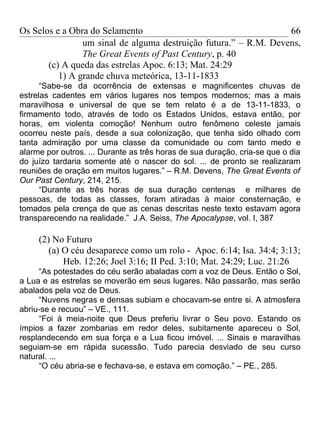 Os Selos e a Obra do Selamento                                    66
                um sinal de alguma destruição futura.” – R.M. Devens,
                The Great Events of Past Century, p. 40
       (c) A queda das estrelas Apoc. 6:13; Mat. 24:29
          1) A grande chuva meteórica, 13-11-1833
      “Sabe-se da ocorrência de extensas e magnificentes chuvas de
estrelas cadentes em vários lugares nos tempos modernos; mas a mais
maravilhosa e universal de que se tem relato é a de 13-11-1833, o
firmamento todo, através de todo os Estados Unidos, estava então, por
horas, em violenta comoção! Nenhum outro fenômeno celeste jamais
ocorreu neste país, desde a sua colonização, que tenha sido olhado com
tanta admiração por uma classe da comunidade ou com tanto medo e
alarme por outros. ... Durante as três horas de sua duração, cria-se que o dia
do juízo tardaria somente até o nascer do sol. ... de pronto se realizaram
reuniões de oração em muitos lugares.” – R.M. Devens, The Great Events of
Our Past Century, 214, 215.
      “Durante as três horas de sua duração centenas e milhares de
pessoas, de todas as classes, foram atiradas à maior consternação, e
tomados pela crença de que as cenas descritas neste texto estavam agora
transparecendo na realidade.” J.A. Seiss, The Apocalypse, vol. I, 387

     (2) No Futuro
        (a) O céu desaparece como um rolo - Apoc. 6:14; Isa. 34:4; 3:13;
            Heb. 12:26; Joel 3:16; II Ped. 3:10; Mat. 24:29; Luc. 21:26
     “As potestades do céu serão abaladas com a voz de Deus. Então o Sol,
a Lua e as estrelas se moverão em seus lugares. Não passarão, mas serão
abalados pela voz de Deus.
     “Nuvens negras e densas subiam e chocavam-se entre si. A atmosfera
abriu-se e recuou” – VE., 111.
     “Foi à meia-noite que Deus preferiu livrar o Seu povo. Estando os
ímpios a fazer zombarias em redor deles, subitamente apareceu o Sol,
resplandecendo em sua força e a Lua ficou imóvel. ... Sinais e maravilhas
seguiam-se em rápida sucessão. Tudo parecia desviado de seu curso
natural. ...
     “O céu abria-se e fechava-se, e estava em comoção.” – PE., 285.
 