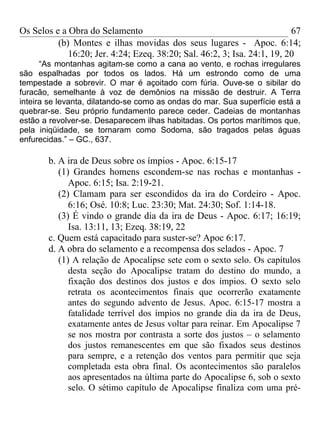 Os Selos e a Obra do Selamento                                            67
          (b) Montes e ilhas movidas dos seus lugares - Apoc. 6:14;
             16:20; Jer. 4:24; Ezeq. 38:20; Sal. 46:2, 3; Isa. 24:1, 19, 20
      “As montanhas agitam-se como a cana ao vento, e rochas irregulares
são espalhadas por todos os lados. Há um estrondo como de uma
tempestade a sobrevir. O mar é açoitado com fúria. Ouve-se o sibilar do
furacão, semelhante à voz de demônios na missão de destruir. A Terra
inteira se levanta, dilatando-se como as ondas do mar. Sua superfície está a
quebrar-se. Seu próprio fundamento parece ceder. Cadeias de montanhas
estão a revolver-se. Desaparecem ilhas habitadas. Os portos marítimos que,
pela iniqüidade, se tornaram como Sodoma, são tragados pelas águas
enfurecidas.” – GC., 637.

       b. A ira de Deus sobre os ímpios - Apoc. 6:15-17
          (1) Grandes homens escondem-se nas rochas e montanhas -
             Apoc. 6:15; Isa. 2:19-21.
          (2) Clamam para ser escondidos da ira do Cordeiro - Apoc.
             6:16; Osé. 10:8; Luc. 23:30; Mat. 24:30; Sof. 1:14-18.
          (3) É vindo o grande dia da ira de Deus - Apoc. 6:17; 16:19;
             Isa. 13:11, 13; Ezeq. 38:19, 22
       c. Quem está capacitado para suster-se? Apoc 6:17.
       d. A obra do selamento e a recompensa dos selados - Apoc. 7
          (1) A relação de Apocalipse sete com o sexto selo. Os capítulos
             desta seção do Apocalipse tratam do destino do mundo, a
             fixação dos destinos dos justos e dos ímpios. O sexto selo
             retrata os acontecimentos finais que ocorrerão exatamente
             antes do segundo advento de Jesus. Apoc. 6:15-17 mostra a
             fatalidade terrível dos ímpios no grande dia da ira de Deus,
             exatamente antes de Jesus voltar para reinar. Em Apocalipse 7
             se nos mostra por contrasta a sorte dos justos – o selamento
             dos justos remanescentes em que são fixados seus destinos
             para sempre, e a retenção dos ventos para permitir que seja
             completada esta obra final. Os acontecimentos são paralelos
             aos apresentados na última parte do Apocalipse 6, sob o sexto
             selo. O sétimo capítulo de Apocalipse finaliza com uma pré-
 