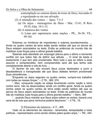Os Selos e a Obra do Selamento                                        68
             contemplação ao estarem diante do trono de Deus, louvando-O
             e regozijando-se em sua salvação.
       (2) A retenção dos ventos - Apoc. 7:1-3
          (a) Os anjos - mensageiros de Deus - Mat. 13:41; II Reis
                19:35; Gên. 19:1-13.
          (b) A natureza dos ventos
             1) Lutas por supremacia entre nações - PE., 36-38, VE.,
                99-101

      “Estamos na iminência de importantes e solenes acontecimentos. ...
Ainda os quatro cantos da terra estão sendo retidos até que os servos de
Deus estejam assinalados na testa. Então as potências do mundo hão de
mobilizar suas forças para a última grande batalha.
      “Satanás está atarefado em empregar planos para o último e tremendo
conflito em que todos hão de definir sua atitude. ... O sinal da besta é
exatamente o que tem sido proclamado. Nem tudo o que se refere a esse
assunto é compreendido; nem compreendido será até que tenha sido
completamente aberto o rolo do livro. ...
      “O Senhor do céu não enviará Seus juízos destinados a punir a
desobediência e transgressão até que Seus atalaias tenham proclamado
Suas advertências. ...
      “Enquanto os anjos seguram os quatro ventos, cumpre-nos trabalhar
com todas as nossas forças.” – 2 TS., 369, 374.
      “...Mas, conquanto nação se esteja levantando contra nação e reino
contra reino, não se desencadeou ainda um conflito geral. Ainda os quatro
ventos sobre os quatro cantos da terra estão sendo retidos até que os
servos de Deus sejam assinalados na testa. Então as potências do mundo
hão de mobilizar suas forças para a última grande batalha.” – Idem, 369
      “ ...quando Deus mandar que Seus anjos soltem os ventos, haverá uma
cena tal de luta que pena nenhuma poderá descrever.” – 3 TS., 15.

             2) Elementos da natureza - 6 T., 408
       “João vê os elementos da natureza - terremotos, tempestades e lutas
políticas - representados como sendo retidos pelos quatro anjos.” – TM., 444
 