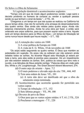Os Selos e a Obra do Selamento                                          69
       3) Legislação dominical e acontecimentos seqüentes
     “Tempo virá em que de modo algum poderemos vender. Logo sairá o
decreto proibindo os homens de comprar ou vender a qualquer pessoa
senão os que tenham o sinal da besta.” – 2 TS., 44.
     “Chegamos a um tempo em que isto quase se realizou na Califórnia há
pouco tempo atrás; mas isto foi somente uma ameaça do desencadeamento
dos quatro ventos. Eles ainda são retidos pelos quatro anjos. Ainda não
estamos inteiramente prontos. Ainda há uma obra por fazer, e então será
ordenado aos anjos soltá-los, para que possam soprar sobre a terra. Aquele
será um tempo decisivo para os filhos de Deus – um tempo de tribulação tal
como nunca houve desde que houve nação.” – 5 T., 152

          (c) A retenção dos ventos em 1848
             1) A crise política da Europa em 1848
             2) A visão de E. G. White, 18 de novembro de 1848
     “Os anjos estão segurando os quatro ventos. É Deus que mantém as
potestades em sujeição. Os anjos não os soltaram por não estarem ainda
selados todos os santos. Ao levantar Miguel esta tribulação já estará por
toda a terra, pois eles estão já prontos para assoprar. Há um impedimento
por não estarem selados os santos. Sim, publica as coisas que tens visto e
ouvido, e as bênçãos de Deus estarão contigo.” Palavras ditas em visão pela
Sra. White a J.N. Loughborough, The Great Second Advent Movement, 274.
          (d) O outro anjo do oriente – Apoc. 7:2
             1) O mais poderoso e elevado anjo do céu: TM., 444, 445
             2) Tem uma ordem de Jesus: VE., 101
                (e) A terra não deve ser danificada até que a obra do
                   selamento esteja terminada.
          (f) Acontecimentos que ocorrerão quando for permitido aos
             ventos soprar.
             1) Tempo de tribulação - 5 T., 152
             2) Sete últimas pragas - VE., 99, 100
          (g) Deveres do povo de Deus
             1) Orar para que os ventos sejam retidos: 6 T. 61; 2 TS., 324
             2) Proclamar a mensagem - 7 T., 220
 