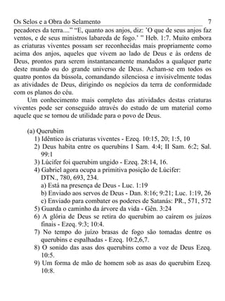 Os Selos e a Obra do Selamento                                            7
pecadores da terra....” “E, quanto aos anjos, diz: ’O que de seus anjos faz
ventos, e de seus ministros labareda de fogo.’ ” Heb. 1:7. Muito embora
as criaturas viventes possam ser reconhecidas mais propriamente como
acima dos anjos, aqueles que vivem ao lado de Deus e às ordens de
Deus, prontos para serem instantaneamente mandados a qualquer parte
deste mundo ou do grande universo de Deus. Acham-se em todos os
quatro pontos da bússola, comandando silenciosa e invisivelmente todas
as atividades de Deus, dirigindo os negócios da terra de conformidade
com os planos do céu.
     Um conhecimento mais completo das atividades destas criaturas
viventes pode ser conseguido através do estudo de um material como
aquele que se tornou de utilidade para o povo de Deus.

     (a) Querubim
        1) Idêntico às criaturas viventes - Ezeq. 10:15, 20; 1:5, 10
        2) Deus habita entre os querubins I Sam. 4:4; II Sam. 6:2; Sal.
           99:1
        3) Lúcifer foi querubim ungido - Ezeq. 28:14, 16.
        4) Gabriel agora ocupa a primitiva posição de Lúcifer:
           DTN., 780, 693, 234.
           a) Está na presença de Deus - Luc. 1:19
           b) Enviado aos servos de Deus - Dan. 8:16; 9:21; Luc. 1:19, 26
           c) Enviado para combater os poderes de Satanás: PR., 571, 572
        5) Guarda o caminho da árvore da vida - Gên. 3:24
        6) A glória de Deus se retira do querubim ao caírem os juízos
           finais - Ezeq. 9:3; 10:4.
        7) No tempo do juízo brasas de fogo são tomadas dentre os
           querubins e espalhadas - Ezeq. 10:2,6,7.
        8) O sonido das asas dos querubins como a voz de Deus Ezeq.
           10:5.
        9) Um forma de mão de homem sob as asas do querubim Ezeq.
           10:8.
 
